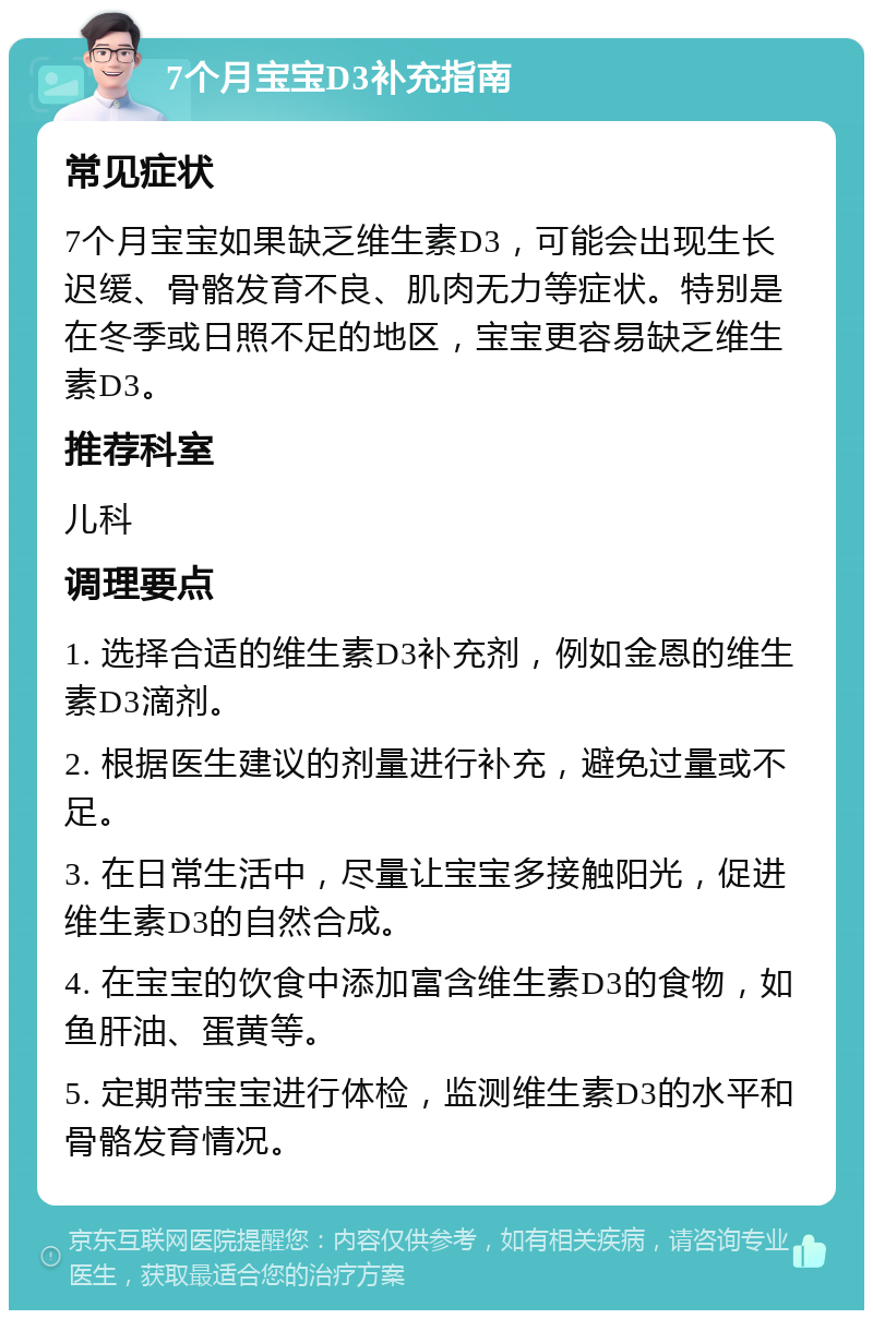 7个月宝宝D3补充指南 常见症状 7个月宝宝如果缺乏维生素D3，可能会出现生长迟缓、骨骼发育不良、肌肉无力等症状。特别是在冬季或日照不足的地区，宝宝更容易缺乏维生素D3。 推荐科室 儿科 调理要点 1. 选择合适的维生素D3补充剂，例如金恩的维生素D3滴剂。 2. 根据医生建议的剂量进行补充，避免过量或不足。 3. 在日常生活中，尽量让宝宝多接触阳光，促进维生素D3的自然合成。 4. 在宝宝的饮食中添加富含维生素D3的食物，如鱼肝油、蛋黄等。 5. 定期带宝宝进行体检，监测维生素D3的水平和骨骼发育情况。