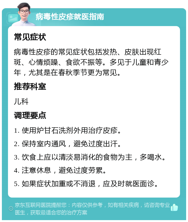 病毒性皮疹就医指南 常见症状 病毒性皮疹的常见症状包括发热、皮肤出现红斑、心情烦躁、食欲不振等。多见于儿童和青少年，尤其是在春秋季节更为常见。 推荐科室 儿科 调理要点 1. 使用炉甘石洗剂外用治疗皮疹。 2. 保持室内通风，避免过度出汗。 3. 饮食上应以清淡易消化的食物为主，多喝水。 4. 注意休息，避免过度劳累。 5. 如果症状加重或不消退，应及时就医面诊。