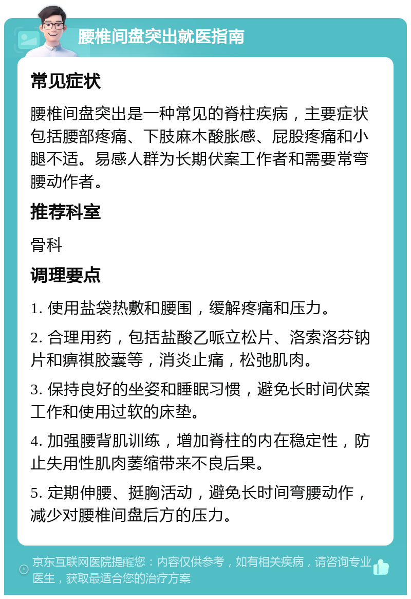 腰椎间盘突出就医指南 常见症状 腰椎间盘突出是一种常见的脊柱疾病，主要症状包括腰部疼痛、下肢麻木酸胀感、屁股疼痛和小腿不适。易感人群为长期伏案工作者和需要常弯腰动作者。 推荐科室 骨科 调理要点 1. 使用盐袋热敷和腰围，缓解疼痛和压力。 2. 合理用药，包括盐酸乙哌立松片、洛索洛芬钠片和痹祺胶囊等，消炎止痛，松弛肌肉。 3. 保持良好的坐姿和睡眠习惯，避免长时间伏案工作和使用过软的床垫。 4. 加强腰背肌训练，增加脊柱的内在稳定性，防止失用性肌肉萎缩带来不良后果。 5. 定期伸腰、挺胸活动，避免长时间弯腰动作，减少对腰椎间盘后方的压力。