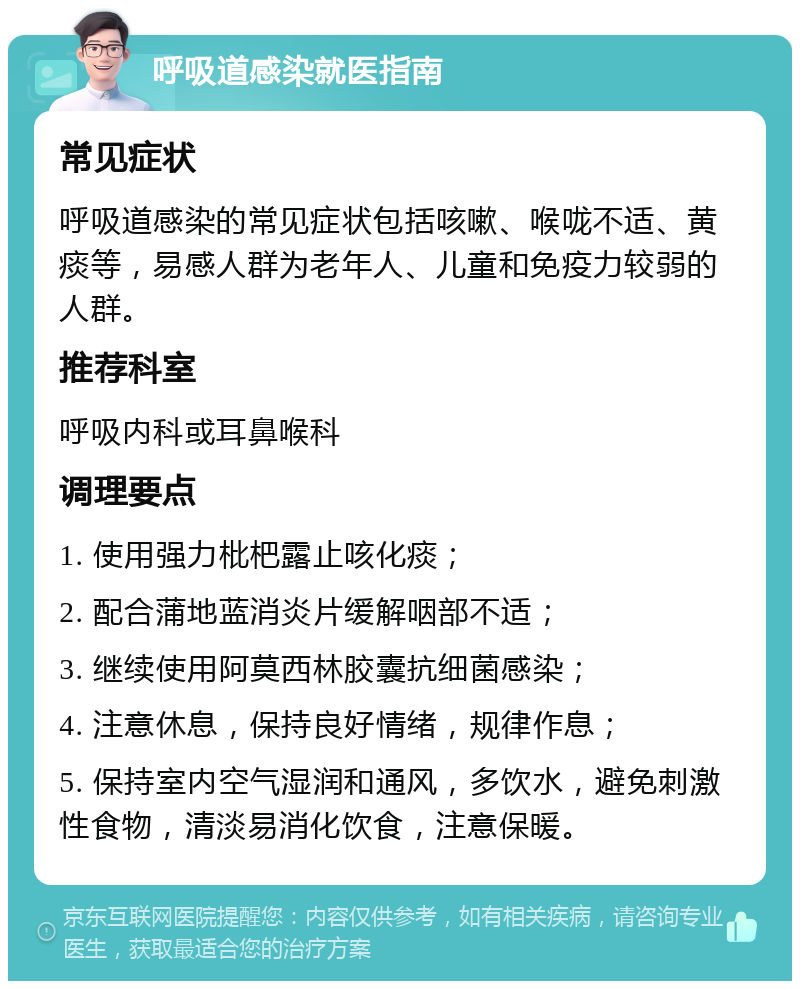 呼吸道感染就医指南 常见症状 呼吸道感染的常见症状包括咳嗽、喉咙不适、黄痰等，易感人群为老年人、儿童和免疫力较弱的人群。 推荐科室 呼吸内科或耳鼻喉科 调理要点 1. 使用强力枇杷露止咳化痰； 2. 配合蒲地蓝消炎片缓解咽部不适； 3. 继续使用阿莫西林胶囊抗细菌感染； 4. 注意休息，保持良好情绪，规律作息； 5. 保持室内空气湿润和通风，多饮水，避免刺激性食物，清淡易消化饮食，注意保暖。