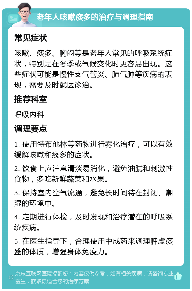 老年人咳嗽痰多的治疗与调理指南 常见症状 咳嗽、痰多、胸闷等是老年人常见的呼吸系统症状，特别是在冬季或气候变化时更容易出现。这些症状可能是慢性支气管炎、肺气肿等疾病的表现，需要及时就医诊治。 推荐科室 呼吸内科 调理要点 1. 使用特布他林等药物进行雾化治疗，可以有效缓解咳嗽和痰多的症状。 2. 饮食上应注意清淡易消化，避免油腻和刺激性食物，多吃新鲜蔬菜和水果。 3. 保持室内空气流通，避免长时间待在封闭、潮湿的环境中。 4. 定期进行体检，及时发现和治疗潜在的呼吸系统疾病。 5. 在医生指导下，合理使用中成药来调理脾虚痰盛的体质，增强身体免疫力。