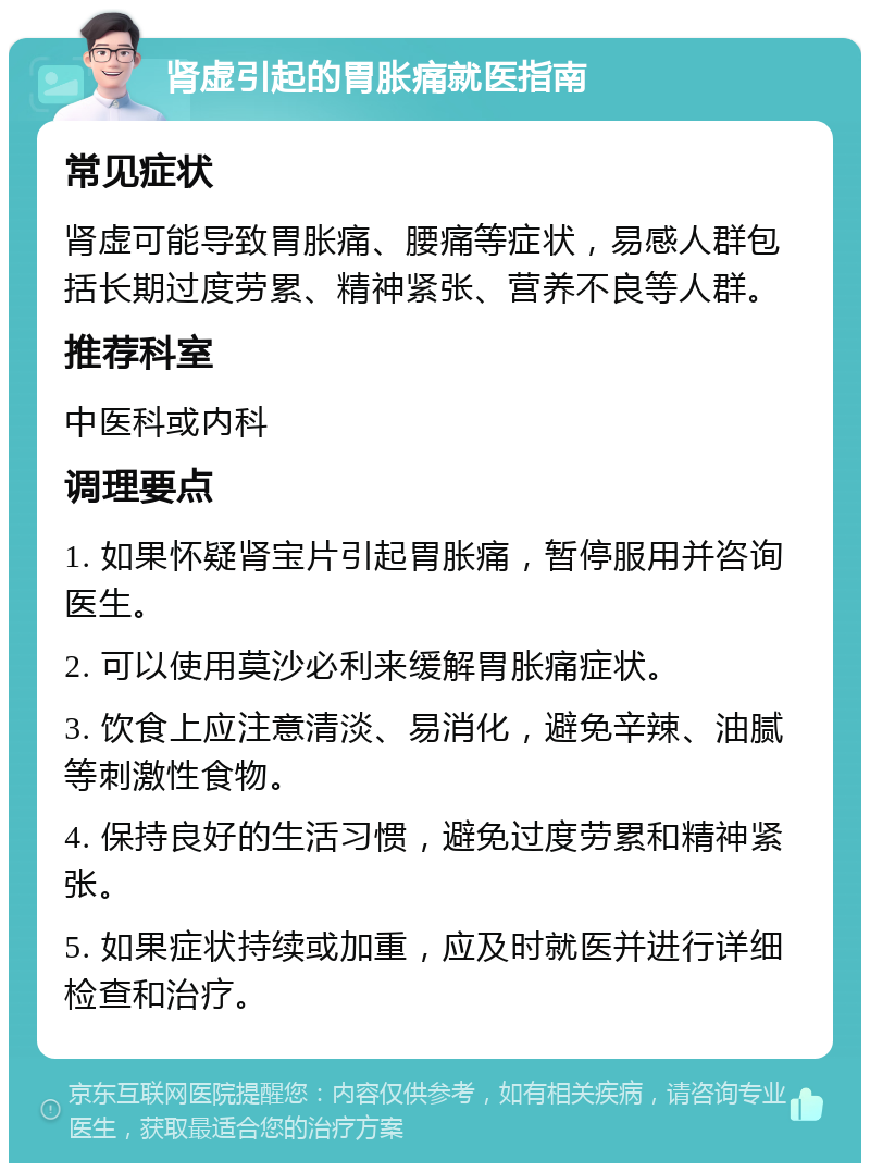 肾虚引起的胃胀痛就医指南 常见症状 肾虚可能导致胃胀痛、腰痛等症状，易感人群包括长期过度劳累、精神紧张、营养不良等人群。 推荐科室 中医科或内科 调理要点 1. 如果怀疑肾宝片引起胃胀痛，暂停服用并咨询医生。 2. 可以使用莫沙必利来缓解胃胀痛症状。 3. 饮食上应注意清淡、易消化，避免辛辣、油腻等刺激性食物。 4. 保持良好的生活习惯，避免过度劳累和精神紧张。 5. 如果症状持续或加重，应及时就医并进行详细检查和治疗。