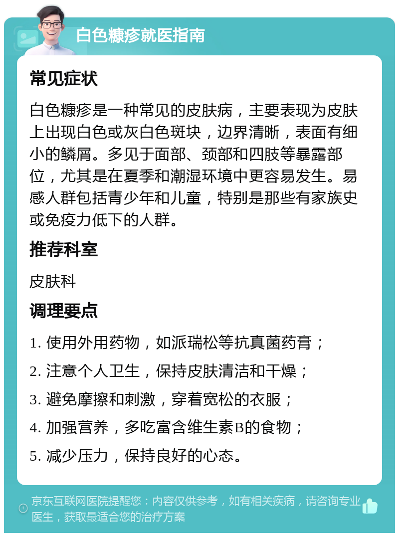 白色糠疹就医指南 常见症状 白色糠疹是一种常见的皮肤病，主要表现为皮肤上出现白色或灰白色斑块，边界清晰，表面有细小的鳞屑。多见于面部、颈部和四肢等暴露部位，尤其是在夏季和潮湿环境中更容易发生。易感人群包括青少年和儿童，特别是那些有家族史或免疫力低下的人群。 推荐科室 皮肤科 调理要点 1. 使用外用药物，如派瑞松等抗真菌药膏； 2. 注意个人卫生，保持皮肤清洁和干燥； 3. 避免摩擦和刺激，穿着宽松的衣服； 4. 加强营养，多吃富含维生素B的食物； 5. 减少压力，保持良好的心态。