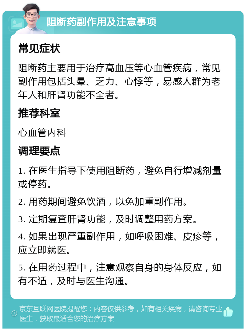 阻断药副作用及注意事项 常见症状 阻断药主要用于治疗高血压等心血管疾病，常见副作用包括头晕、乏力、心悸等，易感人群为老年人和肝肾功能不全者。 推荐科室 心血管内科 调理要点 1. 在医生指导下使用阻断药，避免自行增减剂量或停药。 2. 用药期间避免饮酒，以免加重副作用。 3. 定期复查肝肾功能，及时调整用药方案。 4. 如果出现严重副作用，如呼吸困难、皮疹等，应立即就医。 5. 在用药过程中，注意观察自身的身体反应，如有不适，及时与医生沟通。