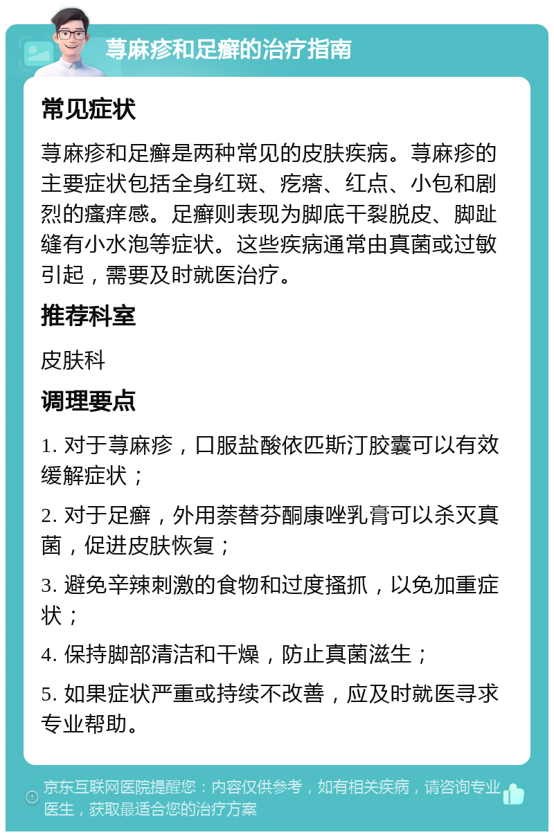 荨麻疹和足癣的治疗指南 常见症状 荨麻疹和足癣是两种常见的皮肤疾病。荨麻疹的主要症状包括全身红斑、疙瘩、红点、小包和剧烈的瘙痒感。足癣则表现为脚底干裂脱皮、脚趾缝有小水泡等症状。这些疾病通常由真菌或过敏引起，需要及时就医治疗。 推荐科室 皮肤科 调理要点 1. 对于荨麻疹，口服盐酸依匹斯汀胶囊可以有效缓解症状； 2. 对于足癣，外用萘替芬酮康唑乳膏可以杀灭真菌，促进皮肤恢复； 3. 避免辛辣刺激的食物和过度搔抓，以免加重症状； 4. 保持脚部清洁和干燥，防止真菌滋生； 5. 如果症状严重或持续不改善，应及时就医寻求专业帮助。