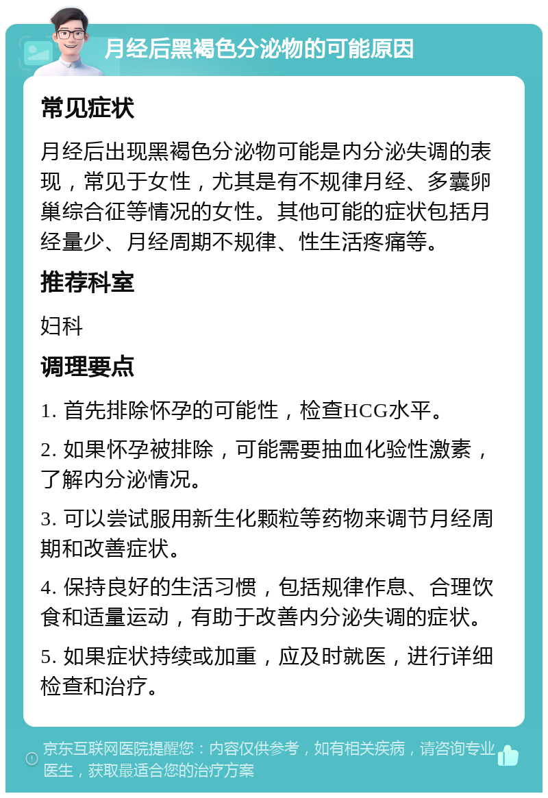 月经后黑褐色分泌物的可能原因 常见症状 月经后出现黑褐色分泌物可能是内分泌失调的表现，常见于女性，尤其是有不规律月经、多囊卵巢综合征等情况的女性。其他可能的症状包括月经量少、月经周期不规律、性生活疼痛等。 推荐科室 妇科 调理要点 1. 首先排除怀孕的可能性，检查HCG水平。 2. 如果怀孕被排除，可能需要抽血化验性激素，了解内分泌情况。 3. 可以尝试服用新生化颗粒等药物来调节月经周期和改善症状。 4. 保持良好的生活习惯，包括规律作息、合理饮食和适量运动，有助于改善内分泌失调的症状。 5. 如果症状持续或加重，应及时就医，进行详细检查和治疗。