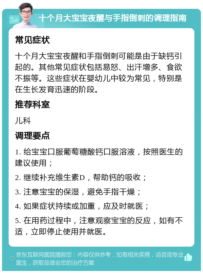 十个月大宝宝夜醒与手指倒刺的调理指南 常见症状 十个月大宝宝夜醒和手指倒刺可能是由于缺钙引起的。其他常见症状包括易怒、出汗增多、食欲不振等。这些症状在婴幼儿中较为常见，特别是在生长发育迅速的阶段。 推荐科室 儿科 调理要点 1. 给宝宝口服葡萄糖酸钙口服溶液，按照医生的建议使用； 2. 继续补充维生素D，帮助钙的吸收； 3. 注意宝宝的保湿，避免手指干燥； 4. 如果症状持续或加重，应及时就医； 5. 在用药过程中，注意观察宝宝的反应，如有不适，立即停止使用并就医。