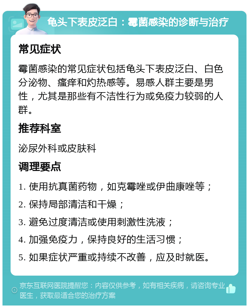 龟头下表皮泛白：霉菌感染的诊断与治疗 常见症状 霉菌感染的常见症状包括龟头下表皮泛白、白色分泌物、瘙痒和灼热感等。易感人群主要是男性，尤其是那些有不洁性行为或免疫力较弱的人群。 推荐科室 泌尿外科或皮肤科 调理要点 1. 使用抗真菌药物，如克霉唑或伊曲康唑等； 2. 保持局部清洁和干燥； 3. 避免过度清洁或使用刺激性洗液； 4. 加强免疫力，保持良好的生活习惯； 5. 如果症状严重或持续不改善，应及时就医。