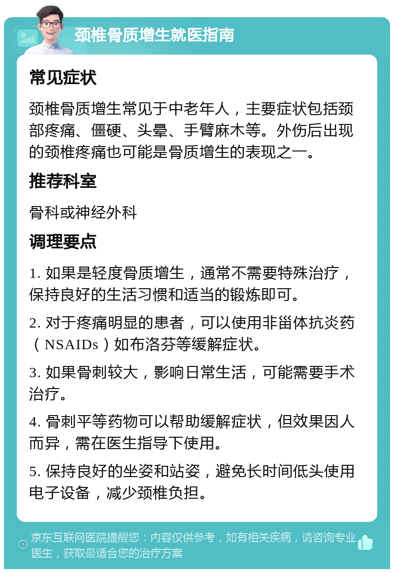 颈椎骨质增生就医指南 常见症状 颈椎骨质增生常见于中老年人，主要症状包括颈部疼痛、僵硬、头晕、手臂麻木等。外伤后出现的颈椎疼痛也可能是骨质增生的表现之一。 推荐科室 骨科或神经外科 调理要点 1. 如果是轻度骨质增生，通常不需要特殊治疗，保持良好的生活习惯和适当的锻炼即可。 2. 对于疼痛明显的患者，可以使用非甾体抗炎药（NSAIDs）如布洛芬等缓解症状。 3. 如果骨刺较大，影响日常生活，可能需要手术治疗。 4. 骨刺平等药物可以帮助缓解症状，但效果因人而异，需在医生指导下使用。 5. 保持良好的坐姿和站姿，避免长时间低头使用电子设备，减少颈椎负担。