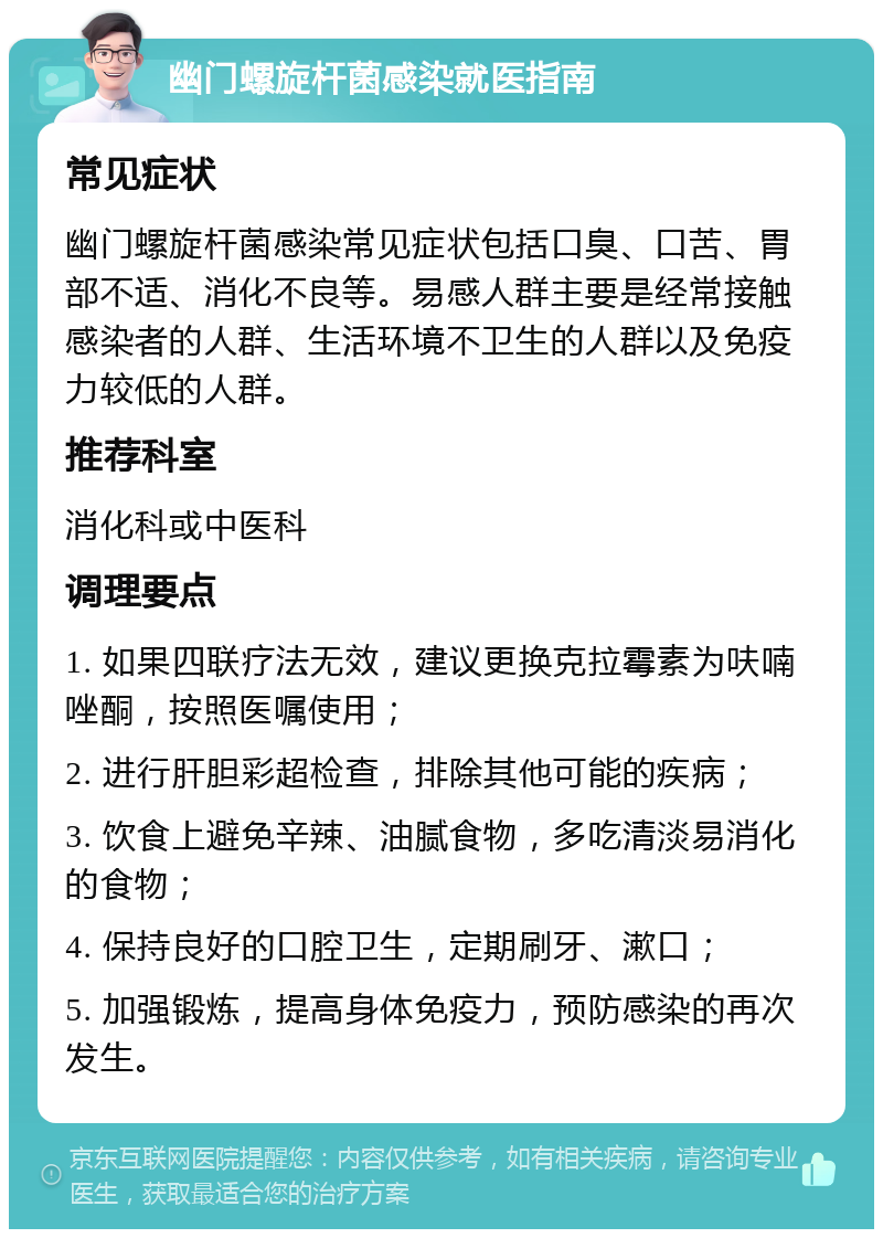 幽门螺旋杆菌感染就医指南 常见症状 幽门螺旋杆菌感染常见症状包括口臭、口苦、胃部不适、消化不良等。易感人群主要是经常接触感染者的人群、生活环境不卫生的人群以及免疫力较低的人群。 推荐科室 消化科或中医科 调理要点 1. 如果四联疗法无效，建议更换克拉霉素为呋喃唑酮，按照医嘱使用； 2. 进行肝胆彩超检查，排除其他可能的疾病； 3. 饮食上避免辛辣、油腻食物，多吃清淡易消化的食物； 4. 保持良好的口腔卫生，定期刷牙、漱口； 5. 加强锻炼，提高身体免疫力，预防感染的再次发生。