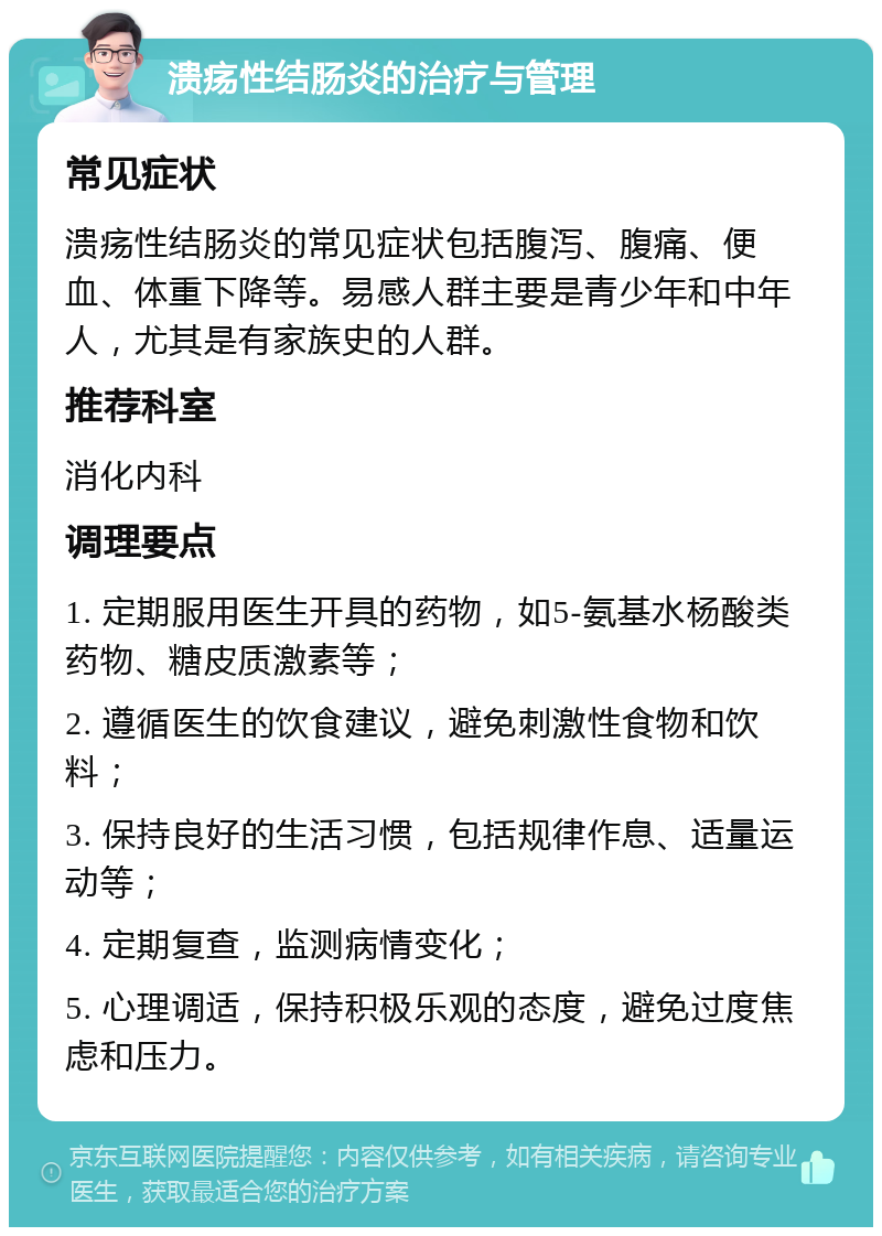 溃疡性结肠炎的治疗与管理 常见症状 溃疡性结肠炎的常见症状包括腹泻、腹痛、便血、体重下降等。易感人群主要是青少年和中年人，尤其是有家族史的人群。 推荐科室 消化内科 调理要点 1. 定期服用医生开具的药物，如5-氨基水杨酸类药物、糖皮质激素等； 2. 遵循医生的饮食建议，避免刺激性食物和饮料； 3. 保持良好的生活习惯，包括规律作息、适量运动等； 4. 定期复查，监测病情变化； 5. 心理调适，保持积极乐观的态度，避免过度焦虑和压力。