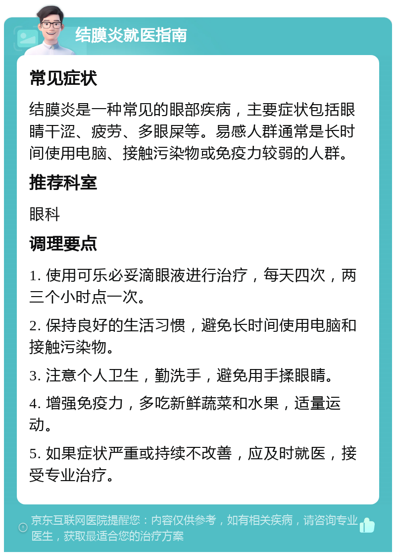 结膜炎就医指南 常见症状 结膜炎是一种常见的眼部疾病，主要症状包括眼睛干涩、疲劳、多眼屎等。易感人群通常是长时间使用电脑、接触污染物或免疫力较弱的人群。 推荐科室 眼科 调理要点 1. 使用可乐必妥滴眼液进行治疗，每天四次，两三个小时点一次。 2. 保持良好的生活习惯，避免长时间使用电脑和接触污染物。 3. 注意个人卫生，勤洗手，避免用手揉眼睛。 4. 增强免疫力，多吃新鲜蔬菜和水果，适量运动。 5. 如果症状严重或持续不改善，应及时就医，接受专业治疗。