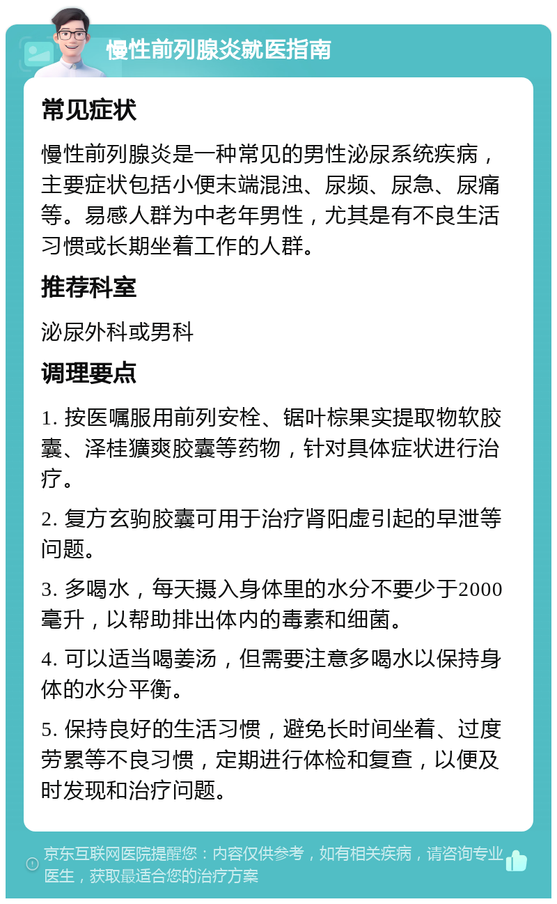 慢性前列腺炎就医指南 常见症状 慢性前列腺炎是一种常见的男性泌尿系统疾病，主要症状包括小便末端混浊、尿频、尿急、尿痛等。易感人群为中老年男性，尤其是有不良生活习惯或长期坐着工作的人群。 推荐科室 泌尿外科或男科 调理要点 1. 按医嘱服用前列安栓、锯叶棕果实提取物软胶囊、泽桂獷爽胶囊等药物，针对具体症状进行治疗。 2. 复方玄驹胶囊可用于治疗肾阳虚引起的早泄等问题。 3. 多喝水，每天摄入身体里的水分不要少于2000毫升，以帮助排出体内的毒素和细菌。 4. 可以适当喝姜汤，但需要注意多喝水以保持身体的水分平衡。 5. 保持良好的生活习惯，避免长时间坐着、过度劳累等不良习惯，定期进行体检和复查，以便及时发现和治疗问题。