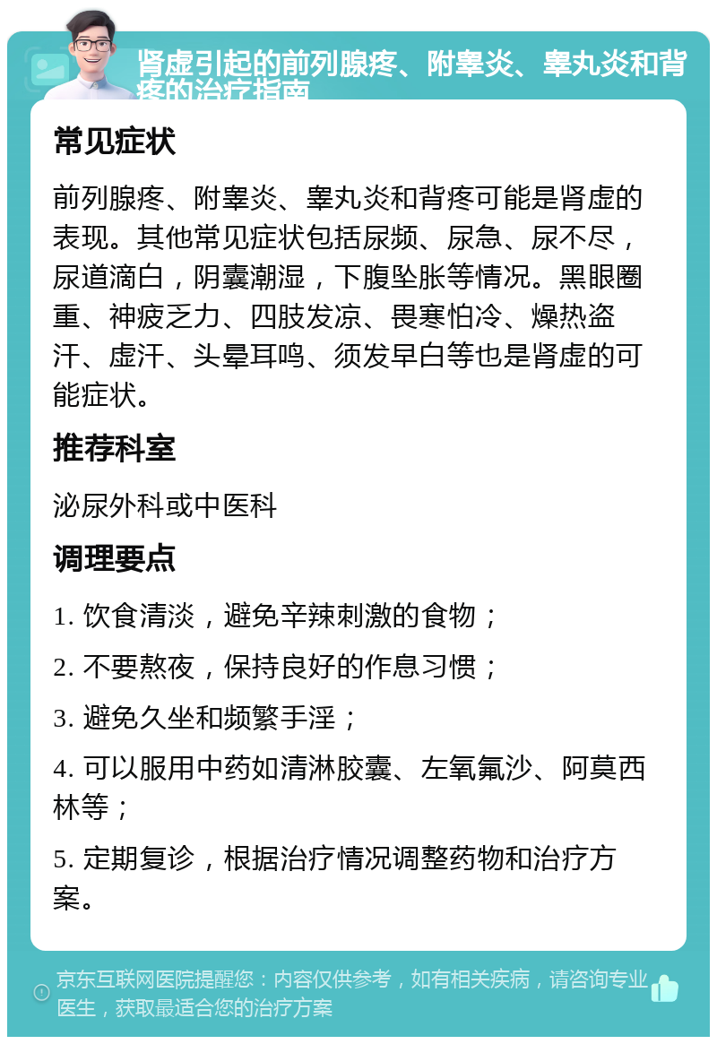 肾虚引起的前列腺疼、附睾炎、睾丸炎和背疼的治疗指南 常见症状 前列腺疼、附睾炎、睾丸炎和背疼可能是肾虚的表现。其他常见症状包括尿频、尿急、尿不尽，尿道滴白，阴囊潮湿，下腹坠胀等情况。黑眼圈重、神疲乏力、四肢发凉、畏寒怕冷、燥热盗汗、虚汗、头晕耳鸣、须发早白等也是肾虚的可能症状。 推荐科室 泌尿外科或中医科 调理要点 1. 饮食清淡，避免辛辣刺激的食物； 2. 不要熬夜，保持良好的作息习惯； 3. 避免久坐和频繁手淫； 4. 可以服用中药如清淋胶囊、左氧氟沙、阿莫西林等； 5. 定期复诊，根据治疗情况调整药物和治疗方案。