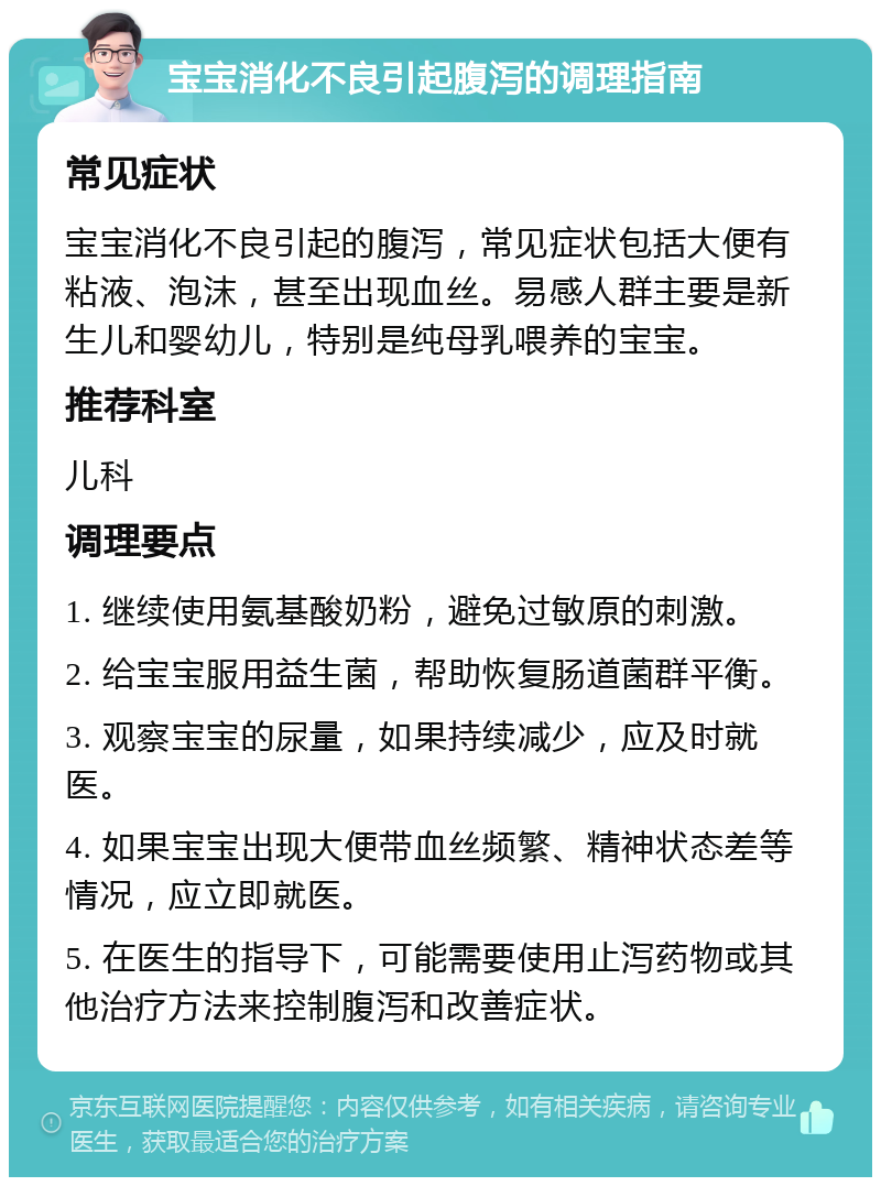 宝宝消化不良引起腹泻的调理指南 常见症状 宝宝消化不良引起的腹泻，常见症状包括大便有粘液、泡沫，甚至出现血丝。易感人群主要是新生儿和婴幼儿，特别是纯母乳喂养的宝宝。 推荐科室 儿科 调理要点 1. 继续使用氨基酸奶粉，避免过敏原的刺激。 2. 给宝宝服用益生菌，帮助恢复肠道菌群平衡。 3. 观察宝宝的尿量，如果持续减少，应及时就医。 4. 如果宝宝出现大便带血丝频繁、精神状态差等情况，应立即就医。 5. 在医生的指导下，可能需要使用止泻药物或其他治疗方法来控制腹泻和改善症状。