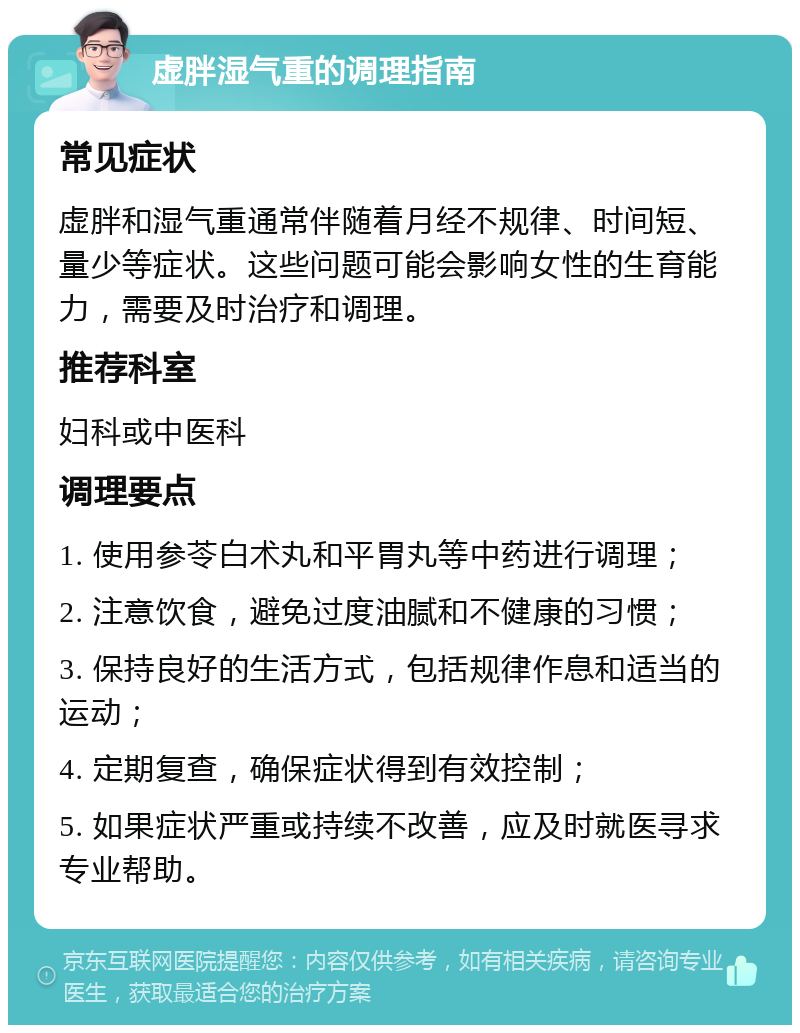 虚胖湿气重的调理指南 常见症状 虚胖和湿气重通常伴随着月经不规律、时间短、量少等症状。这些问题可能会影响女性的生育能力，需要及时治疗和调理。 推荐科室 妇科或中医科 调理要点 1. 使用参苓白术丸和平胃丸等中药进行调理； 2. 注意饮食，避免过度油腻和不健康的习惯； 3. 保持良好的生活方式，包括规律作息和适当的运动； 4. 定期复查，确保症状得到有效控制； 5. 如果症状严重或持续不改善，应及时就医寻求专业帮助。