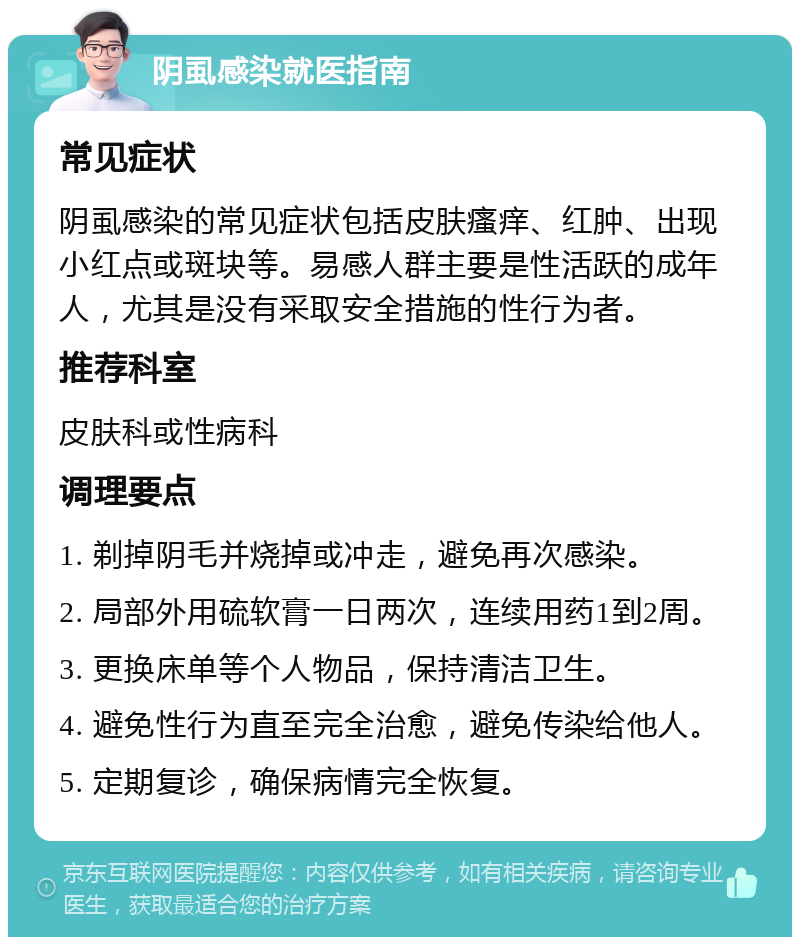 阴虱感染就医指南 常见症状 阴虱感染的常见症状包括皮肤瘙痒、红肿、出现小红点或斑块等。易感人群主要是性活跃的成年人，尤其是没有采取安全措施的性行为者。 推荐科室 皮肤科或性病科 调理要点 1. 剃掉阴毛并烧掉或冲走，避免再次感染。 2. 局部外用硫软膏一日两次，连续用药1到2周。 3. 更换床单等个人物品，保持清洁卫生。 4. 避免性行为直至完全治愈，避免传染给他人。 5. 定期复诊，确保病情完全恢复。