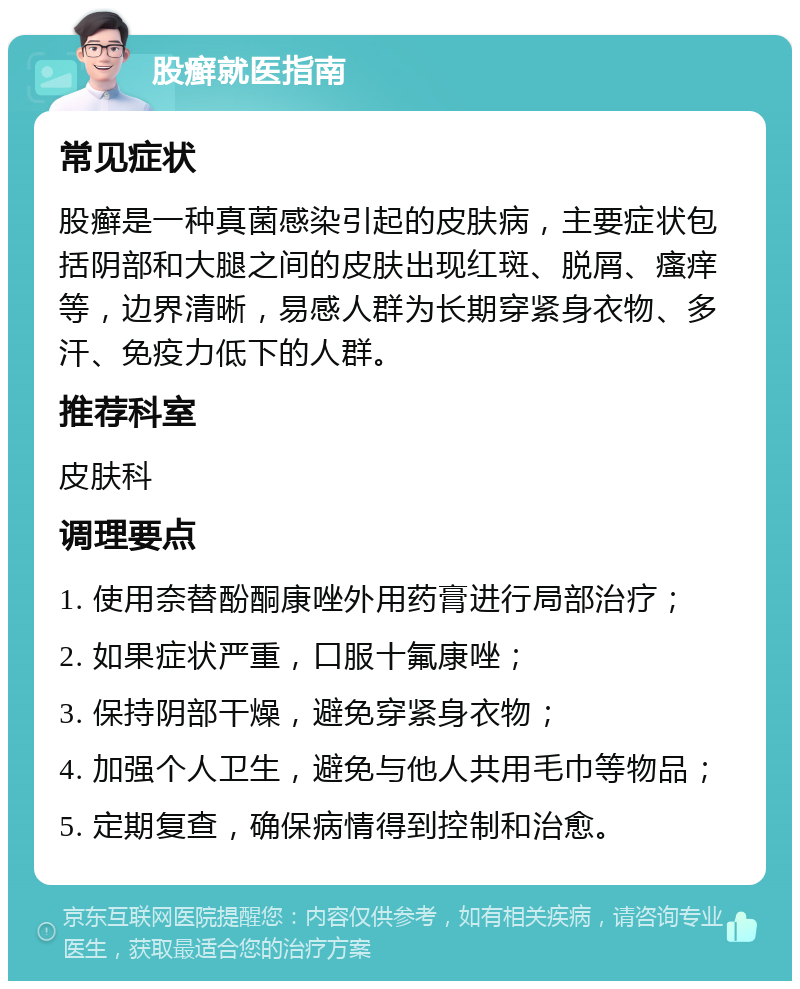 股癣就医指南 常见症状 股癣是一种真菌感染引起的皮肤病，主要症状包括阴部和大腿之间的皮肤出现红斑、脱屑、瘙痒等，边界清晰，易感人群为长期穿紧身衣物、多汗、免疫力低下的人群。 推荐科室 皮肤科 调理要点 1. 使用奈替酚酮康唑外用药膏进行局部治疗； 2. 如果症状严重，口服十氟康唑； 3. 保持阴部干燥，避免穿紧身衣物； 4. 加强个人卫生，避免与他人共用毛巾等物品； 5. 定期复查，确保病情得到控制和治愈。