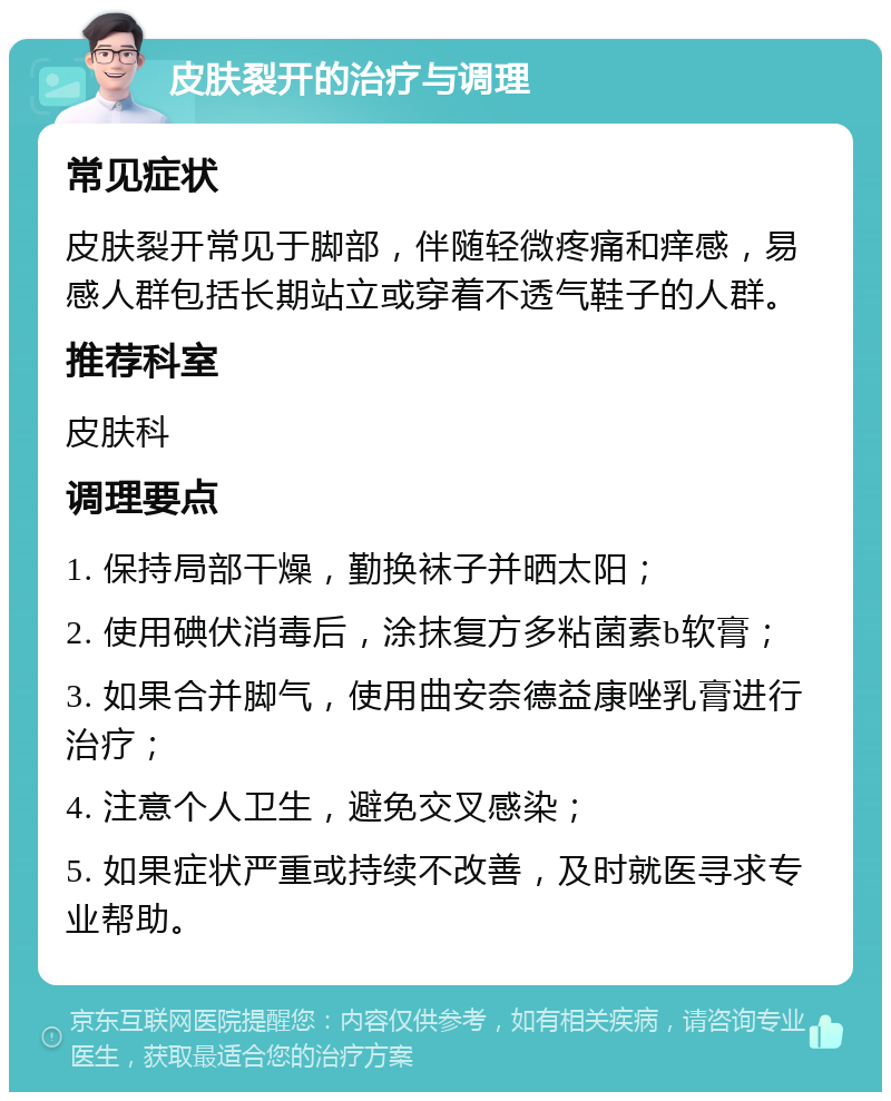 皮肤裂开的治疗与调理 常见症状 皮肤裂开常见于脚部，伴随轻微疼痛和痒感，易感人群包括长期站立或穿着不透气鞋子的人群。 推荐科室 皮肤科 调理要点 1. 保持局部干燥，勤换袜子并晒太阳； 2. 使用碘伏消毒后，涂抹复方多粘菌素b软膏； 3. 如果合并脚气，使用曲安奈德益康唑乳膏进行治疗； 4. 注意个人卫生，避免交叉感染； 5. 如果症状严重或持续不改善，及时就医寻求专业帮助。