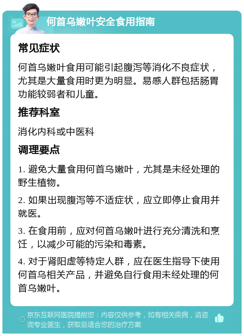 何首乌嫩叶安全食用指南 常见症状 何首乌嫩叶食用可能引起腹泻等消化不良症状，尤其是大量食用时更为明显。易感人群包括肠胃功能较弱者和儿童。 推荐科室 消化内科或中医科 调理要点 1. 避免大量食用何首乌嫩叶，尤其是未经处理的野生植物。 2. 如果出现腹泻等不适症状，应立即停止食用并就医。 3. 在食用前，应对何首乌嫩叶进行充分清洗和烹饪，以减少可能的污染和毒素。 4. 对于肾阳虚等特定人群，应在医生指导下使用何首乌相关产品，并避免自行食用未经处理的何首乌嫩叶。