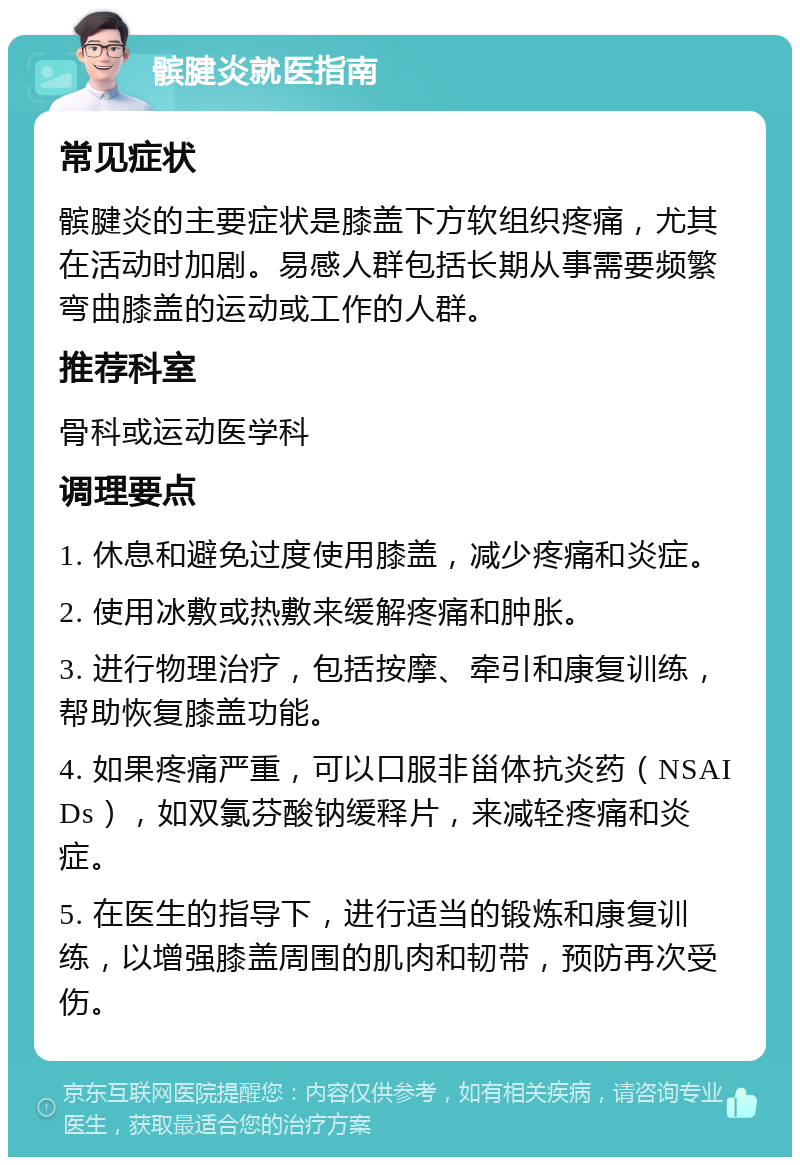 髌腱炎就医指南 常见症状 髌腱炎的主要症状是膝盖下方软组织疼痛，尤其在活动时加剧。易感人群包括长期从事需要频繁弯曲膝盖的运动或工作的人群。 推荐科室 骨科或运动医学科 调理要点 1. 休息和避免过度使用膝盖，减少疼痛和炎症。 2. 使用冰敷或热敷来缓解疼痛和肿胀。 3. 进行物理治疗，包括按摩、牵引和康复训练，帮助恢复膝盖功能。 4. 如果疼痛严重，可以口服非甾体抗炎药（NSAIDs），如双氯芬酸钠缓释片，来减轻疼痛和炎症。 5. 在医生的指导下，进行适当的锻炼和康复训练，以增强膝盖周围的肌肉和韧带，预防再次受伤。