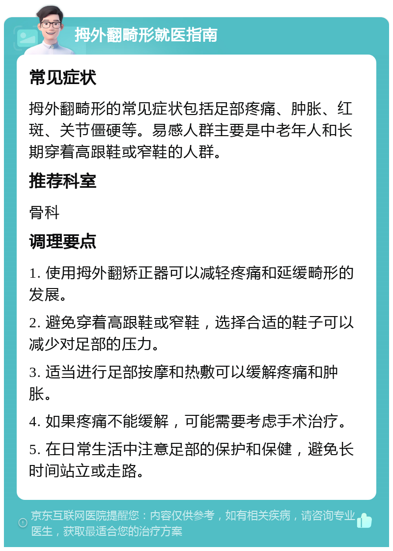 拇外翻畸形就医指南 常见症状 拇外翻畸形的常见症状包括足部疼痛、肿胀、红斑、关节僵硬等。易感人群主要是中老年人和长期穿着高跟鞋或窄鞋的人群。 推荐科室 骨科 调理要点 1. 使用拇外翻矫正器可以减轻疼痛和延缓畸形的发展。 2. 避免穿着高跟鞋或窄鞋，选择合适的鞋子可以减少对足部的压力。 3. 适当进行足部按摩和热敷可以缓解疼痛和肿胀。 4. 如果疼痛不能缓解，可能需要考虑手术治疗。 5. 在日常生活中注意足部的保护和保健，避免长时间站立或走路。