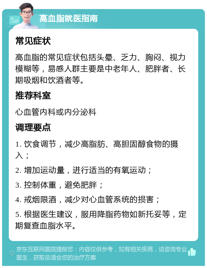 高血脂就医指南 常见症状 高血脂的常见症状包括头晕、乏力、胸闷、视力模糊等，易感人群主要是中老年人、肥胖者、长期吸烟和饮酒者等。 推荐科室 心血管内科或内分泌科 调理要点 1. 饮食调节，减少高脂肪、高胆固醇食物的摄入； 2. 增加运动量，进行适当的有氧运动； 3. 控制体重，避免肥胖； 4. 戒烟限酒，减少对心血管系统的损害； 5. 根据医生建议，服用降脂药物如新托妥等，定期复查血脂水平。