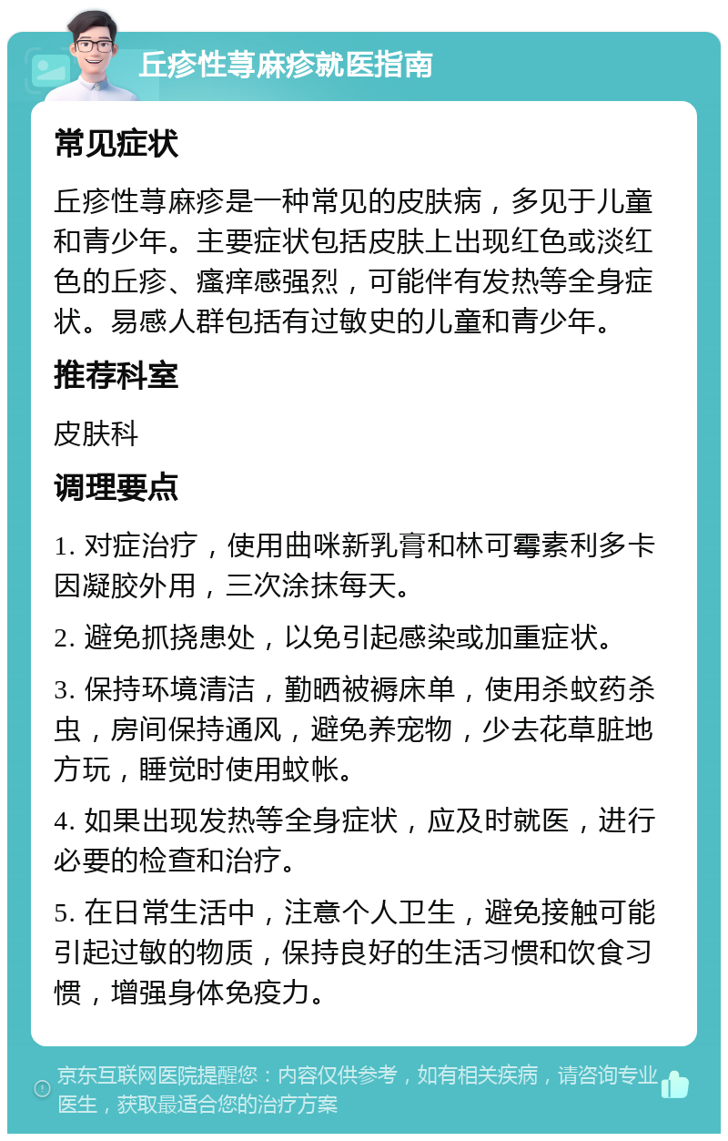 丘疹性荨麻疹就医指南 常见症状 丘疹性荨麻疹是一种常见的皮肤病，多见于儿童和青少年。主要症状包括皮肤上出现红色或淡红色的丘疹、瘙痒感强烈，可能伴有发热等全身症状。易感人群包括有过敏史的儿童和青少年。 推荐科室 皮肤科 调理要点 1. 对症治疗，使用曲咪新乳膏和林可霉素利多卡因凝胶外用，三次涂抹每天。 2. 避免抓挠患处，以免引起感染或加重症状。 3. 保持环境清洁，勤晒被褥床单，使用杀蚊药杀虫，房间保持通风，避免养宠物，少去花草脏地方玩，睡觉时使用蚊帐。 4. 如果出现发热等全身症状，应及时就医，进行必要的检查和治疗。 5. 在日常生活中，注意个人卫生，避免接触可能引起过敏的物质，保持良好的生活习惯和饮食习惯，增强身体免疫力。