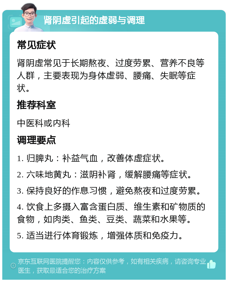 肾阴虚引起的虚弱与调理 常见症状 肾阴虚常见于长期熬夜、过度劳累、营养不良等人群，主要表现为身体虚弱、腰痛、失眠等症状。 推荐科室 中医科或内科 调理要点 1. 归脾丸：补益气血，改善体虚症状。 2. 六味地黄丸：滋阴补肾，缓解腰痛等症状。 3. 保持良好的作息习惯，避免熬夜和过度劳累。 4. 饮食上多摄入富含蛋白质、维生素和矿物质的食物，如肉类、鱼类、豆类、蔬菜和水果等。 5. 适当进行体育锻炼，增强体质和免疫力。