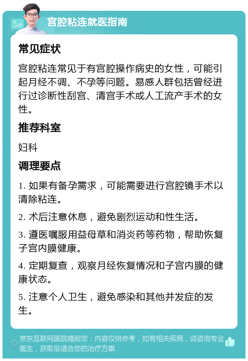 宫腔粘连就医指南 常见症状 宫腔粘连常见于有宫腔操作病史的女性，可能引起月经不调、不孕等问题。易感人群包括曾经进行过诊断性刮宫、清宫手术或人工流产手术的女性。 推荐科室 妇科 调理要点 1. 如果有备孕需求，可能需要进行宫腔镜手术以清除粘连。 2. 术后注意休息，避免剧烈运动和性生活。 3. 遵医嘱服用益母草和消炎药等药物，帮助恢复子宫内膜健康。 4. 定期复查，观察月经恢复情况和子宫内膜的健康状态。 5. 注意个人卫生，避免感染和其他并发症的发生。