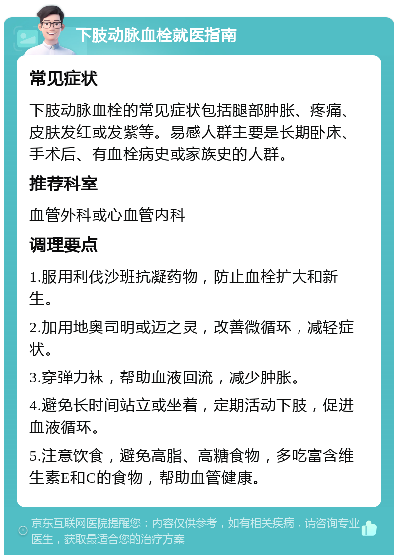 下肢动脉血栓就医指南 常见症状 下肢动脉血栓的常见症状包括腿部肿胀、疼痛、皮肤发红或发紫等。易感人群主要是长期卧床、手术后、有血栓病史或家族史的人群。 推荐科室 血管外科或心血管内科 调理要点 1.服用利伐沙班抗凝药物，防止血栓扩大和新生。 2.加用地奥司明或迈之灵，改善微循环，减轻症状。 3.穿弹力袜，帮助血液回流，减少肿胀。 4.避免长时间站立或坐着，定期活动下肢，促进血液循环。 5.注意饮食，避免高脂、高糖食物，多吃富含维生素E和C的食物，帮助血管健康。