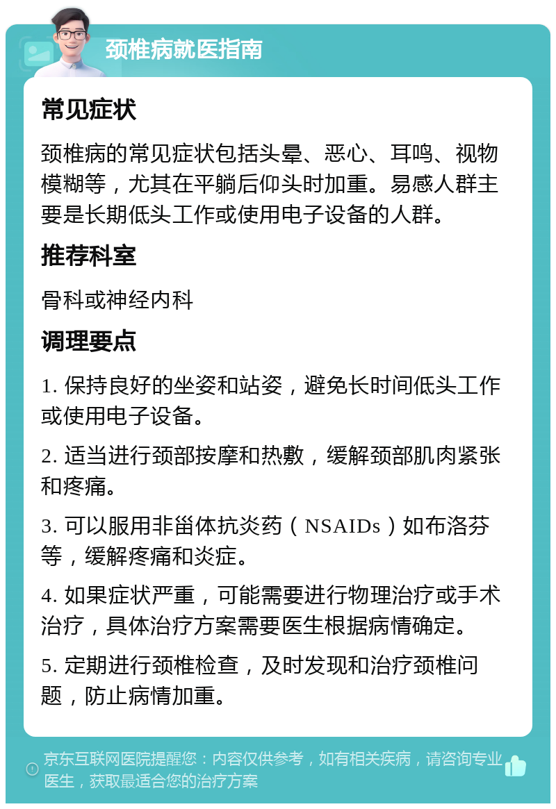 颈椎病就医指南 常见症状 颈椎病的常见症状包括头晕、恶心、耳鸣、视物模糊等，尤其在平躺后仰头时加重。易感人群主要是长期低头工作或使用电子设备的人群。 推荐科室 骨科或神经内科 调理要点 1. 保持良好的坐姿和站姿，避免长时间低头工作或使用电子设备。 2. 适当进行颈部按摩和热敷，缓解颈部肌肉紧张和疼痛。 3. 可以服用非甾体抗炎药（NSAIDs）如布洛芬等，缓解疼痛和炎症。 4. 如果症状严重，可能需要进行物理治疗或手术治疗，具体治疗方案需要医生根据病情确定。 5. 定期进行颈椎检查，及时发现和治疗颈椎问题，防止病情加重。