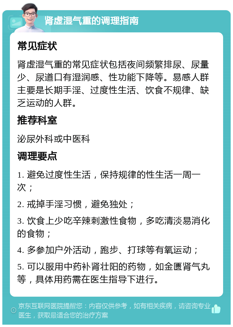 肾虚湿气重的调理指南 常见症状 肾虚湿气重的常见症状包括夜间频繁排尿、尿量少、尿道口有湿润感、性功能下降等。易感人群主要是长期手淫、过度性生活、饮食不规律、缺乏运动的人群。 推荐科室 泌尿外科或中医科 调理要点 1. 避免过度性生活，保持规律的性生活一周一次； 2. 戒掉手淫习惯，避免独处； 3. 饮食上少吃辛辣刺激性食物，多吃清淡易消化的食物； 4. 多参加户外活动，跑步、打球等有氧运动； 5. 可以服用中药补肾壮阳的药物，如金匮肾气丸等，具体用药需在医生指导下进行。