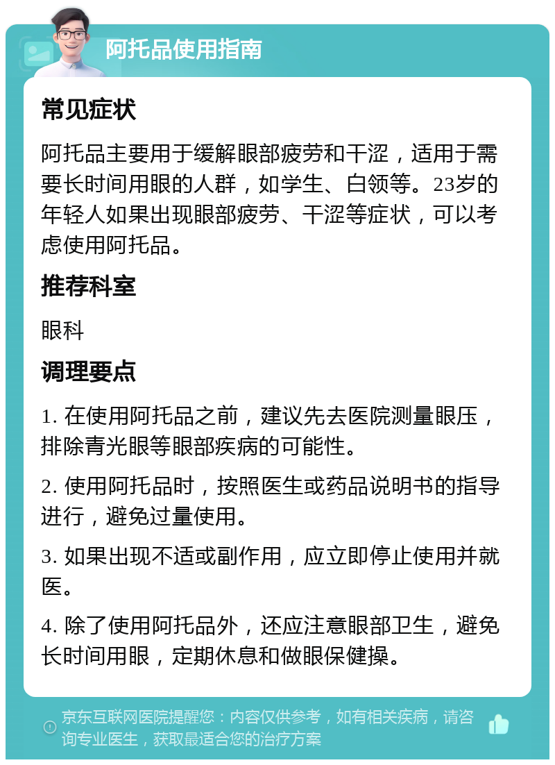 阿托品使用指南 常见症状 阿托品主要用于缓解眼部疲劳和干涩，适用于需要长时间用眼的人群，如学生、白领等。23岁的年轻人如果出现眼部疲劳、干涩等症状，可以考虑使用阿托品。 推荐科室 眼科 调理要点 1. 在使用阿托品之前，建议先去医院测量眼压，排除青光眼等眼部疾病的可能性。 2. 使用阿托品时，按照医生或药品说明书的指导进行，避免过量使用。 3. 如果出现不适或副作用，应立即停止使用并就医。 4. 除了使用阿托品外，还应注意眼部卫生，避免长时间用眼，定期休息和做眼保健操。