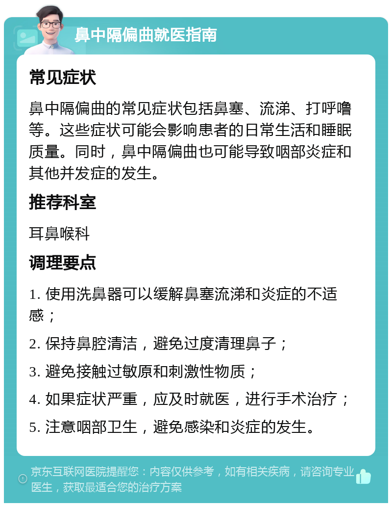 鼻中隔偏曲就医指南 常见症状 鼻中隔偏曲的常见症状包括鼻塞、流涕、打呼噜等。这些症状可能会影响患者的日常生活和睡眠质量。同时，鼻中隔偏曲也可能导致咽部炎症和其他并发症的发生。 推荐科室 耳鼻喉科 调理要点 1. 使用洗鼻器可以缓解鼻塞流涕和炎症的不适感； 2. 保持鼻腔清洁，避免过度清理鼻子； 3. 避免接触过敏原和刺激性物质； 4. 如果症状严重，应及时就医，进行手术治疗； 5. 注意咽部卫生，避免感染和炎症的发生。