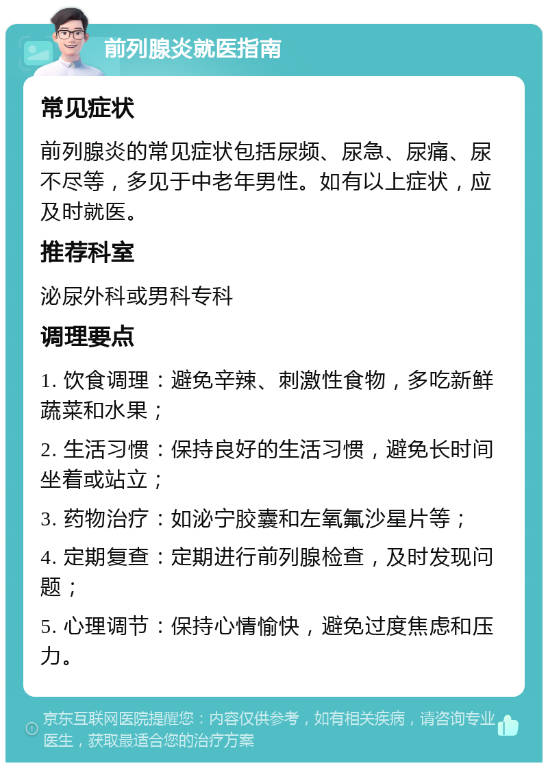 前列腺炎就医指南 常见症状 前列腺炎的常见症状包括尿频、尿急、尿痛、尿不尽等，多见于中老年男性。如有以上症状，应及时就医。 推荐科室 泌尿外科或男科专科 调理要点 1. 饮食调理：避免辛辣、刺激性食物，多吃新鲜蔬菜和水果； 2. 生活习惯：保持良好的生活习惯，避免长时间坐着或站立； 3. 药物治疗：如泌宁胶囊和左氧氟沙星片等； 4. 定期复查：定期进行前列腺检查，及时发现问题； 5. 心理调节：保持心情愉快，避免过度焦虑和压力。