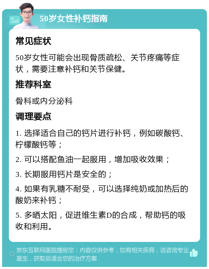 50岁女性补钙指南 常见症状 50岁女性可能会出现骨质疏松、关节疼痛等症状，需要注意补钙和关节保健。 推荐科室 骨科或内分泌科 调理要点 1. 选择适合自己的钙片进行补钙，例如碳酸钙、柠檬酸钙等； 2. 可以搭配鱼油一起服用，增加吸收效果； 3. 长期服用钙片是安全的； 4. 如果有乳糖不耐受，可以选择纯奶或加热后的酸奶来补钙； 5. 多晒太阳，促进维生素D的合成，帮助钙的吸收和利用。