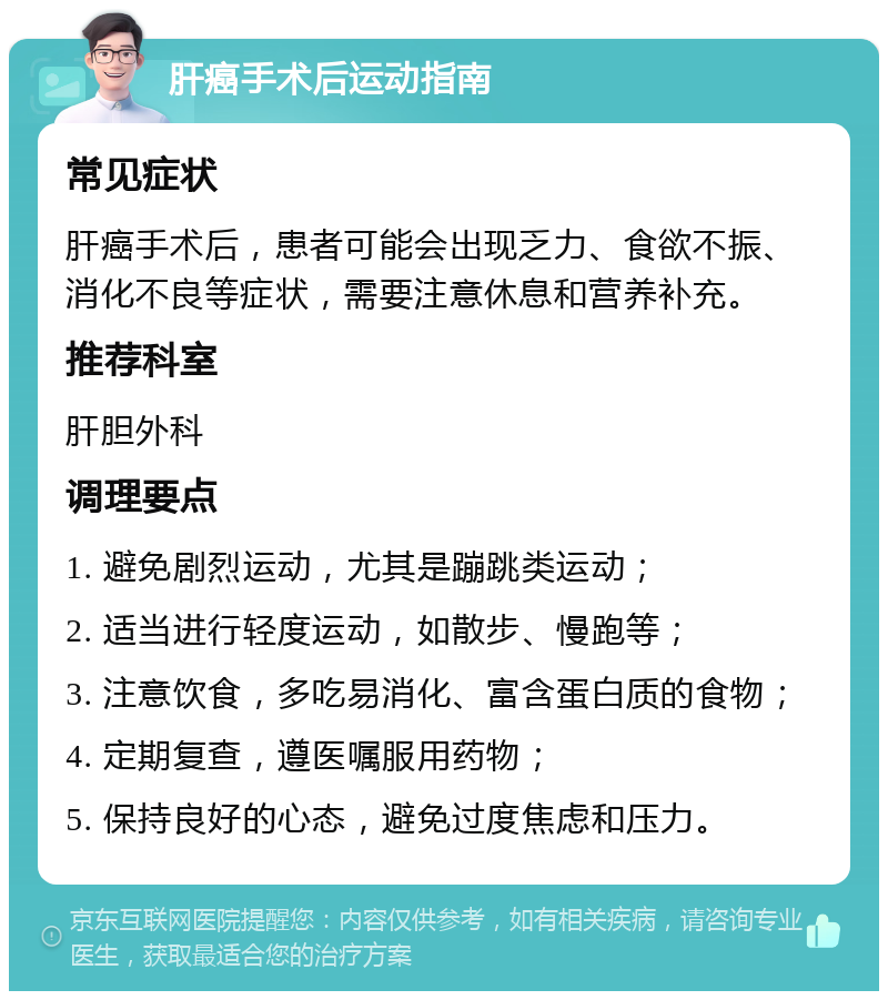 肝癌手术后运动指南 常见症状 肝癌手术后，患者可能会出现乏力、食欲不振、消化不良等症状，需要注意休息和营养补充。 推荐科室 肝胆外科 调理要点 1. 避免剧烈运动，尤其是蹦跳类运动； 2. 适当进行轻度运动，如散步、慢跑等； 3. 注意饮食，多吃易消化、富含蛋白质的食物； 4. 定期复查，遵医嘱服用药物； 5. 保持良好的心态，避免过度焦虑和压力。