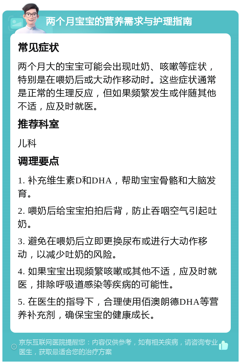 两个月宝宝的营养需求与护理指南 常见症状 两个月大的宝宝可能会出现吐奶、咳嗽等症状，特别是在喂奶后或大动作移动时。这些症状通常是正常的生理反应，但如果频繁发生或伴随其他不适，应及时就医。 推荐科室 儿科 调理要点 1. 补充维生素D和DHA，帮助宝宝骨骼和大脑发育。 2. 喂奶后给宝宝拍拍后背，防止吞咽空气引起吐奶。 3. 避免在喂奶后立即更换尿布或进行大动作移动，以减少吐奶的风险。 4. 如果宝宝出现频繁咳嗽或其他不适，应及时就医，排除呼吸道感染等疾病的可能性。 5. 在医生的指导下，合理使用佰澳朗德DHA等营养补充剂，确保宝宝的健康成长。