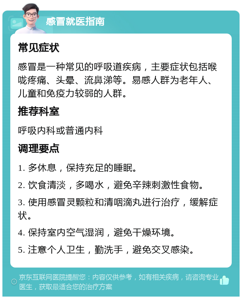 感冒就医指南 常见症状 感冒是一种常见的呼吸道疾病，主要症状包括喉咙疼痛、头晕、流鼻涕等。易感人群为老年人、儿童和免疫力较弱的人群。 推荐科室 呼吸内科或普通内科 调理要点 1. 多休息，保持充足的睡眠。 2. 饮食清淡，多喝水，避免辛辣刺激性食物。 3. 使用感冒灵颗粒和清咽滴丸进行治疗，缓解症状。 4. 保持室内空气湿润，避免干燥环境。 5. 注意个人卫生，勤洗手，避免交叉感染。