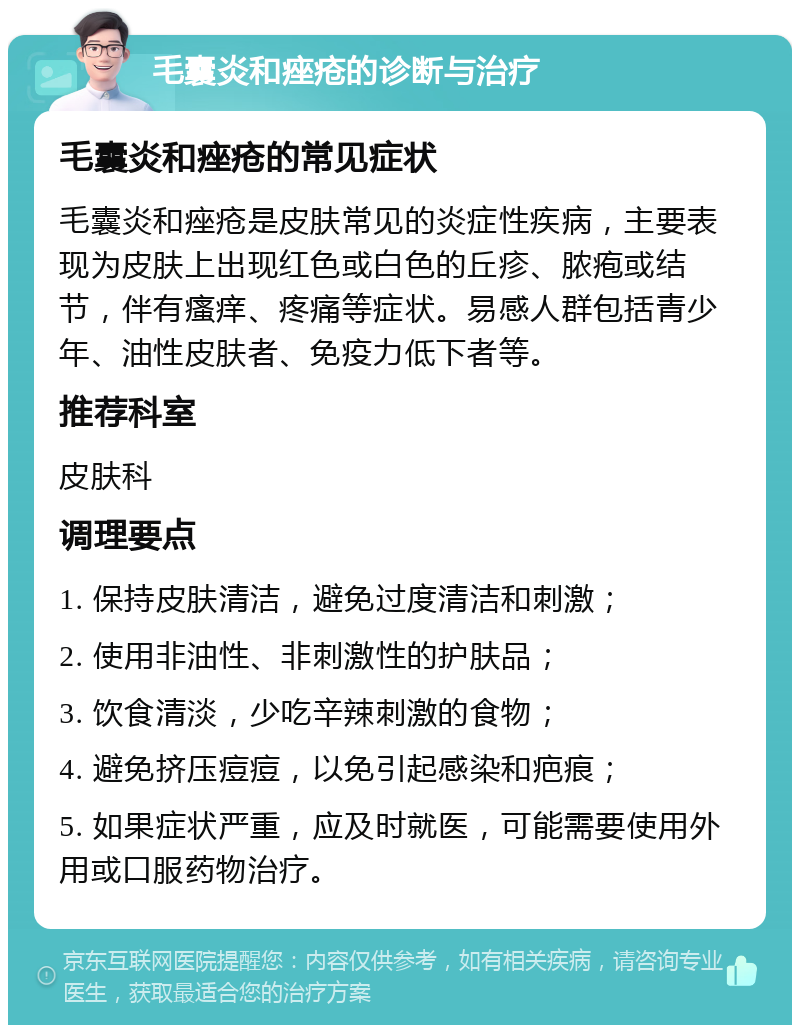 毛囊炎和痤疮的诊断与治疗 毛囊炎和痤疮的常见症状 毛囊炎和痤疮是皮肤常见的炎症性疾病，主要表现为皮肤上出现红色或白色的丘疹、脓疱或结节，伴有瘙痒、疼痛等症状。易感人群包括青少年、油性皮肤者、免疫力低下者等。 推荐科室 皮肤科 调理要点 1. 保持皮肤清洁，避免过度清洁和刺激； 2. 使用非油性、非刺激性的护肤品； 3. 饮食清淡，少吃辛辣刺激的食物； 4. 避免挤压痘痘，以免引起感染和疤痕； 5. 如果症状严重，应及时就医，可能需要使用外用或口服药物治疗。