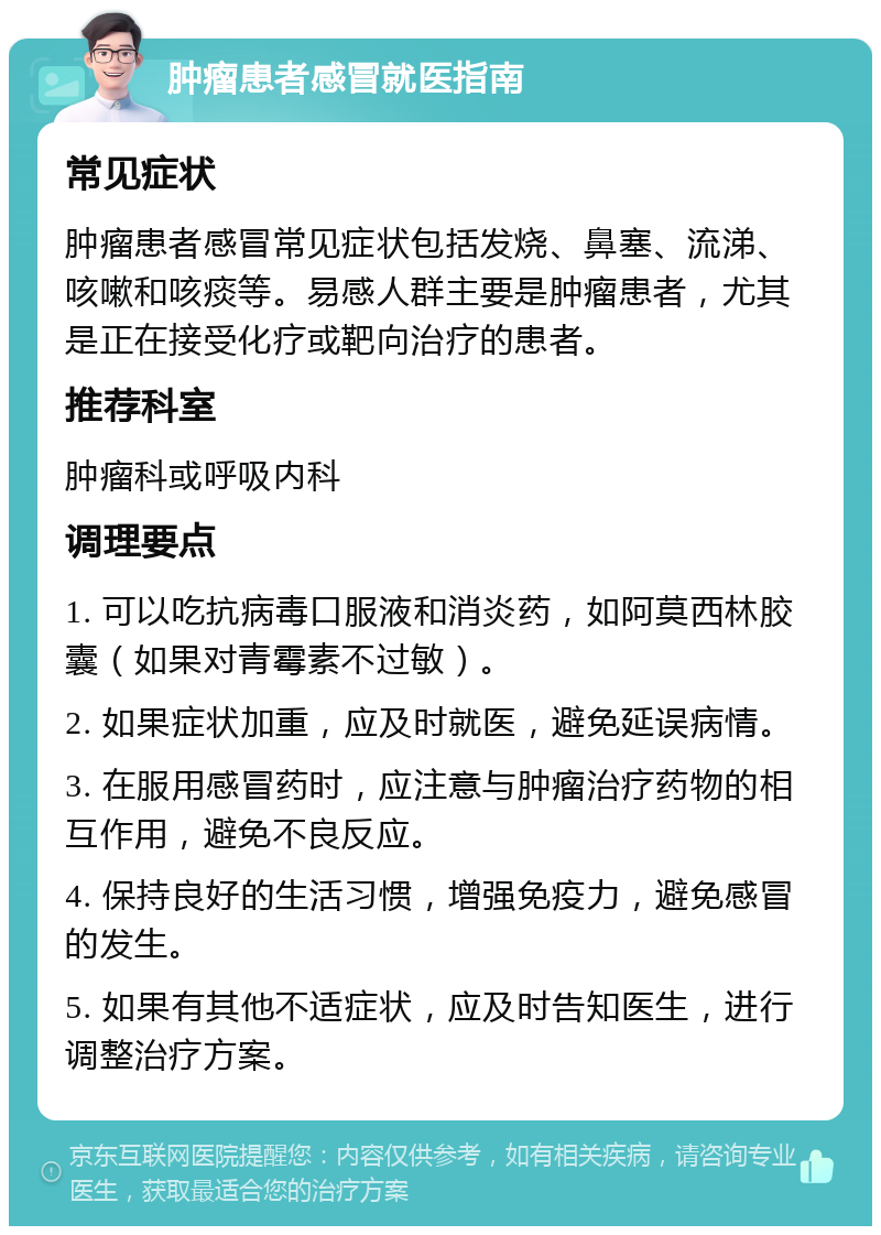 肿瘤患者感冒就医指南 常见症状 肿瘤患者感冒常见症状包括发烧、鼻塞、流涕、咳嗽和咳痰等。易感人群主要是肿瘤患者，尤其是正在接受化疗或靶向治疗的患者。 推荐科室 肿瘤科或呼吸内科 调理要点 1. 可以吃抗病毒口服液和消炎药，如阿莫西林胶囊（如果对青霉素不过敏）。 2. 如果症状加重，应及时就医，避免延误病情。 3. 在服用感冒药时，应注意与肿瘤治疗药物的相互作用，避免不良反应。 4. 保持良好的生活习惯，增强免疫力，避免感冒的发生。 5. 如果有其他不适症状，应及时告知医生，进行调整治疗方案。