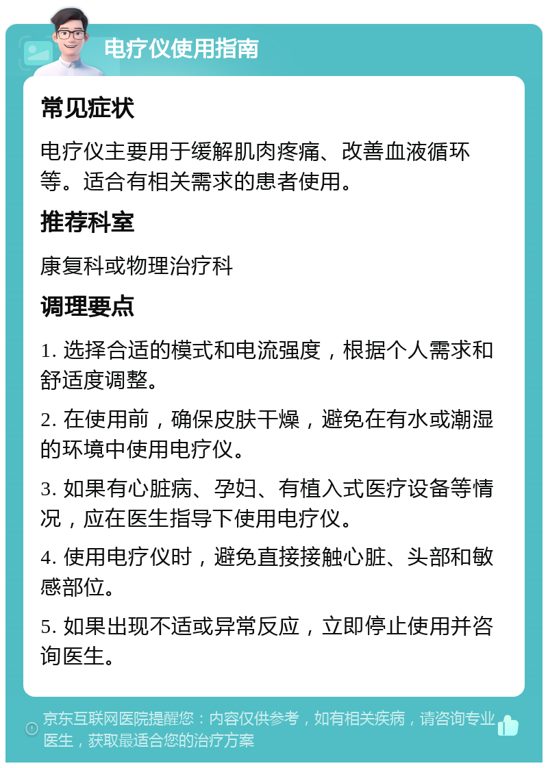 电疗仪使用指南 常见症状 电疗仪主要用于缓解肌肉疼痛、改善血液循环等。适合有相关需求的患者使用。 推荐科室 康复科或物理治疗科 调理要点 1. 选择合适的模式和电流强度，根据个人需求和舒适度调整。 2. 在使用前，确保皮肤干燥，避免在有水或潮湿的环境中使用电疗仪。 3. 如果有心脏病、孕妇、有植入式医疗设备等情况，应在医生指导下使用电疗仪。 4. 使用电疗仪时，避免直接接触心脏、头部和敏感部位。 5. 如果出现不适或异常反应，立即停止使用并咨询医生。