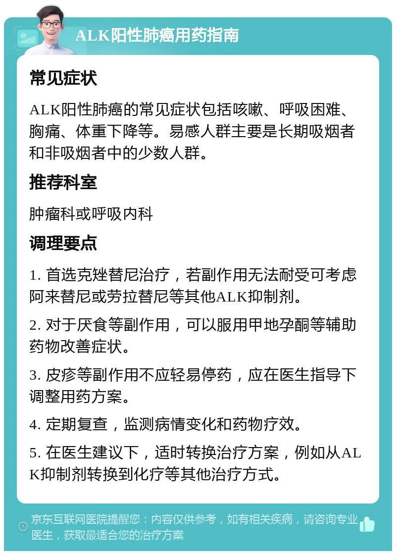 ALK阳性肺癌用药指南 常见症状 ALK阳性肺癌的常见症状包括咳嗽、呼吸困难、胸痛、体重下降等。易感人群主要是长期吸烟者和非吸烟者中的少数人群。 推荐科室 肿瘤科或呼吸内科 调理要点 1. 首选克矬替尼治疗，若副作用无法耐受可考虑阿来替尼或劳拉替尼等其他ALK抑制剂。 2. 对于厌食等副作用，可以服用甲地孕酮等辅助药物改善症状。 3. 皮疹等副作用不应轻易停药，应在医生指导下调整用药方案。 4. 定期复查，监测病情变化和药物疗效。 5. 在医生建议下，适时转换治疗方案，例如从ALK抑制剂转换到化疗等其他治疗方式。