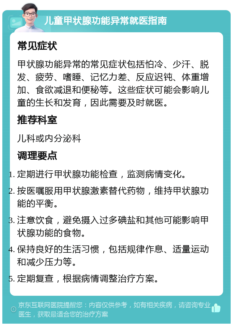 儿童甲状腺功能异常就医指南 常见症状 甲状腺功能异常的常见症状包括怕冷、少汗、脱发、疲劳、嗜睡、记忆力差、反应迟钝、体重增加、食欲减退和便秘等。这些症状可能会影响儿童的生长和发育，因此需要及时就医。 推荐科室 儿科或内分泌科 调理要点 定期进行甲状腺功能检查，监测病情变化。 按医嘱服用甲状腺激素替代药物，维持甲状腺功能的平衡。 注意饮食，避免摄入过多碘盐和其他可能影响甲状腺功能的食物。 保持良好的生活习惯，包括规律作息、适量运动和减少压力等。 定期复查，根据病情调整治疗方案。