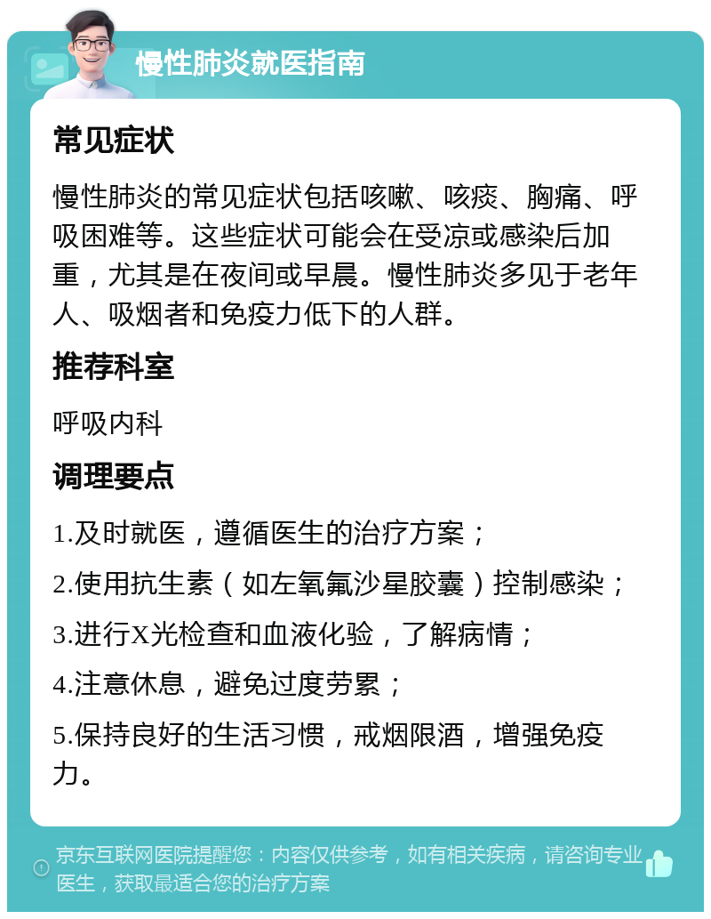 慢性肺炎就医指南 常见症状 慢性肺炎的常见症状包括咳嗽、咳痰、胸痛、呼吸困难等。这些症状可能会在受凉或感染后加重，尤其是在夜间或早晨。慢性肺炎多见于老年人、吸烟者和免疫力低下的人群。 推荐科室 呼吸内科 调理要点 1.及时就医，遵循医生的治疗方案； 2.使用抗生素（如左氧氟沙星胶囊）控制感染； 3.进行X光检查和血液化验，了解病情； 4.注意休息，避免过度劳累； 5.保持良好的生活习惯，戒烟限酒，增强免疫力。