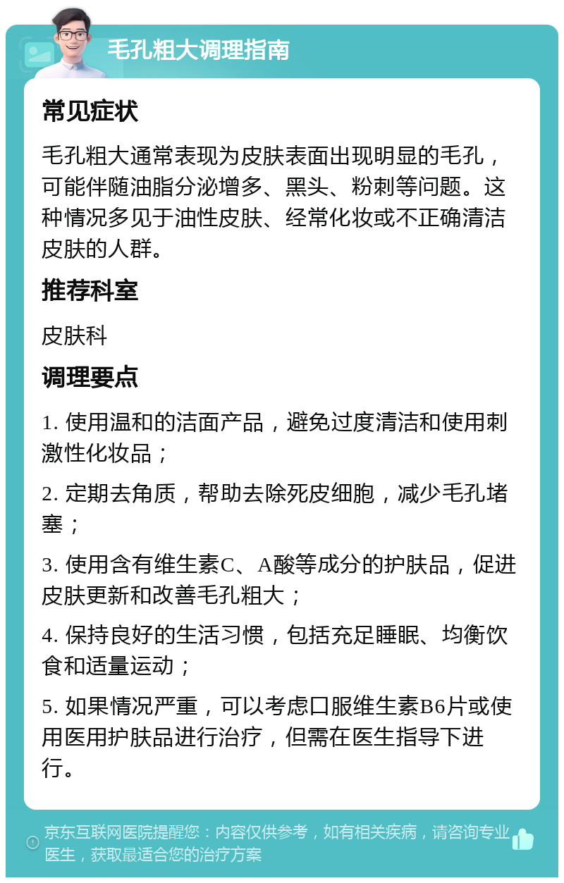 毛孔粗大调理指南 常见症状 毛孔粗大通常表现为皮肤表面出现明显的毛孔，可能伴随油脂分泌增多、黑头、粉刺等问题。这种情况多见于油性皮肤、经常化妆或不正确清洁皮肤的人群。 推荐科室 皮肤科 调理要点 1. 使用温和的洁面产品，避免过度清洁和使用刺激性化妆品； 2. 定期去角质，帮助去除死皮细胞，减少毛孔堵塞； 3. 使用含有维生素C、A酸等成分的护肤品，促进皮肤更新和改善毛孔粗大； 4. 保持良好的生活习惯，包括充足睡眠、均衡饮食和适量运动； 5. 如果情况严重，可以考虑口服维生素B6片或使用医用护肤品进行治疗，但需在医生指导下进行。