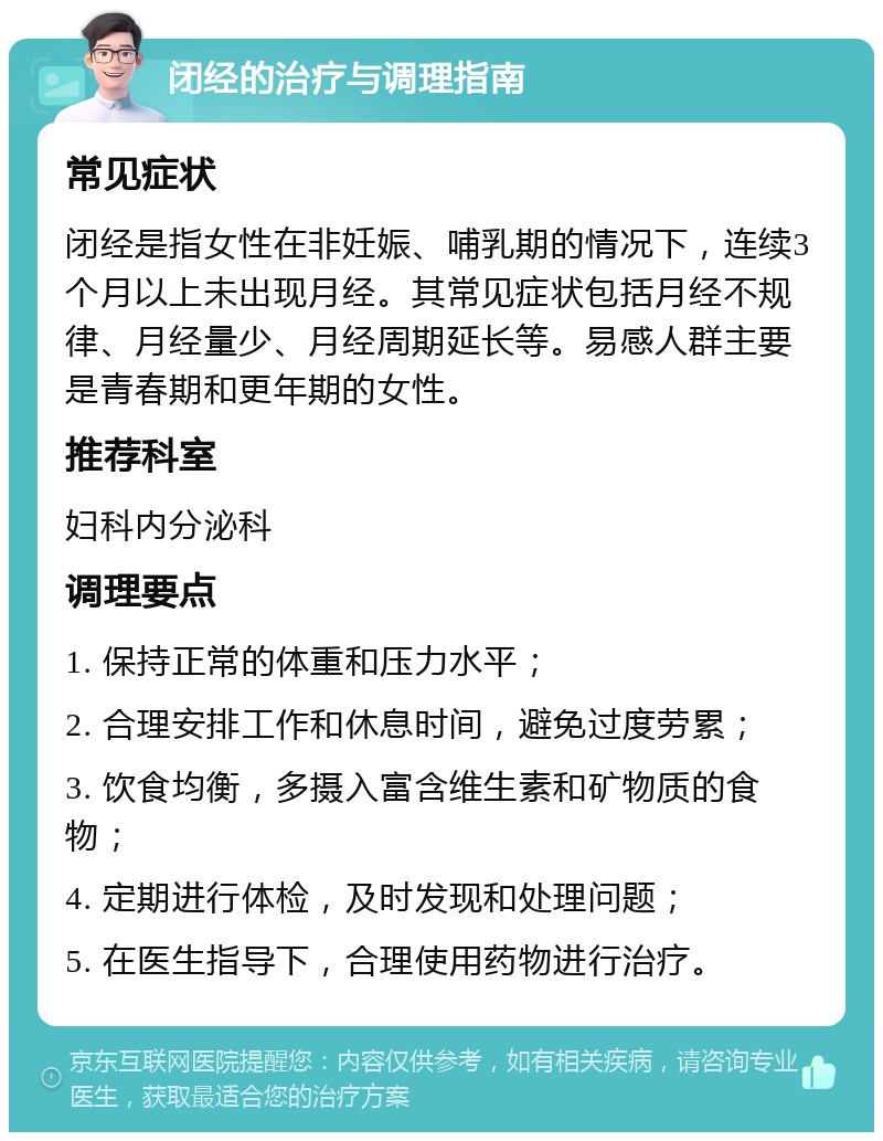 闭经的治疗与调理指南 常见症状 闭经是指女性在非妊娠、哺乳期的情况下，连续3个月以上未出现月经。其常见症状包括月经不规律、月经量少、月经周期延长等。易感人群主要是青春期和更年期的女性。 推荐科室 妇科内分泌科 调理要点 1. 保持正常的体重和压力水平； 2. 合理安排工作和休息时间，避免过度劳累； 3. 饮食均衡，多摄入富含维生素和矿物质的食物； 4. 定期进行体检，及时发现和处理问题； 5. 在医生指导下，合理使用药物进行治疗。