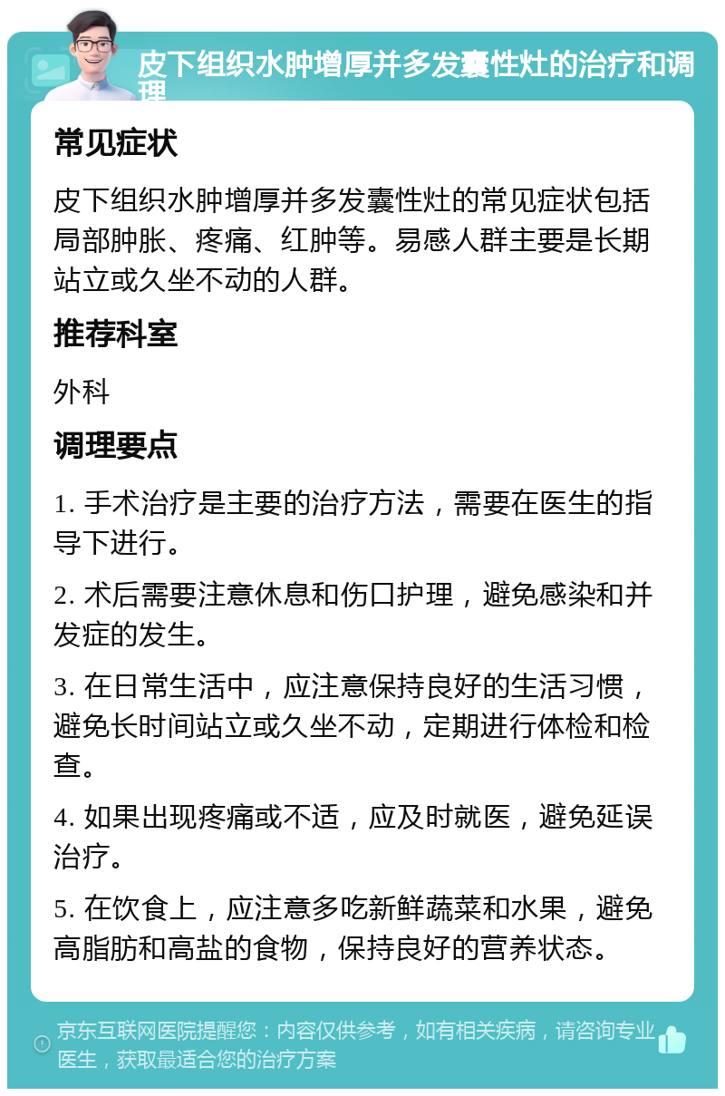 皮下组织水肿增厚并多发囊性灶的治疗和调理 常见症状 皮下组织水肿增厚并多发囊性灶的常见症状包括局部肿胀、疼痛、红肿等。易感人群主要是长期站立或久坐不动的人群。 推荐科室 外科 调理要点 1. 手术治疗是主要的治疗方法，需要在医生的指导下进行。 2. 术后需要注意休息和伤口护理，避免感染和并发症的发生。 3. 在日常生活中，应注意保持良好的生活习惯，避免长时间站立或久坐不动，定期进行体检和检查。 4. 如果出现疼痛或不适，应及时就医，避免延误治疗。 5. 在饮食上，应注意多吃新鲜蔬菜和水果，避免高脂肪和高盐的食物，保持良好的营养状态。