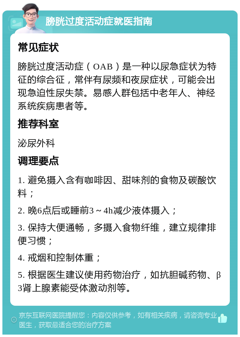 膀胱过度活动症就医指南 常见症状 膀胱过度活动症（OAB）是一种以尿急症状为特征的综合征，常伴有尿频和夜尿症状，可能会出现急迫性尿失禁。易感人群包括中老年人、神经系统疾病患者等。 推荐科室 泌尿外科 调理要点 1. 避免摄入含有咖啡因、甜味剂的食物及碳酸饮料； 2. 晚6点后或睡前3～4h减少液体摄入； 3. 保持大便通畅，多摄入食物纤维，建立规律排便习惯； 4. 戒烟和控制体重； 5. 根据医生建议使用药物治疗，如抗胆碱药物、β3肾上腺素能受体激动剂等。